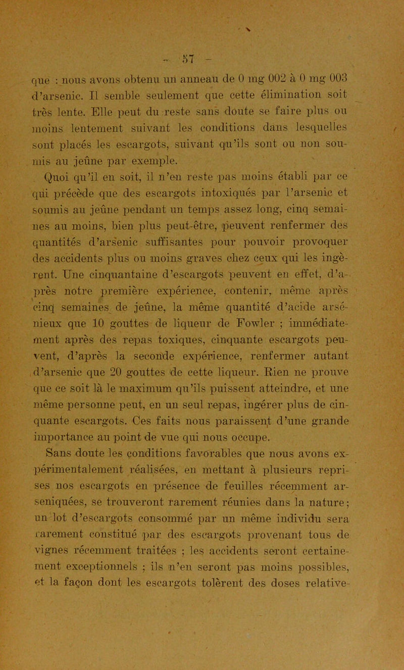 que : nous avons obtenu un anneau de 0 ing 002 à 0 mg 003 d’arsenic. Il semble seulement que cette élimination soit très lente. Elle peut du reste sans doute se faire plus ou moins lentement suivant les conditions dans lesquelles sont placés les escargots, suivant qu’ils sont ou non sou- mis au jeûne par exemple. Quoi qu’il en soit, il n’en reste pas moins établi par ce qui précède que des escargots intoxiqués par l’arsenic et soumis au jeûne pendant un temps assez long, cinq semai- nes au moins, bien plus peut-être, peuvent renfermer des quantités d’ars'enic suffisantes pour pouvoir provoquer des accidents idIus ou moins graves chez ceux qui les ingè- rent. Une cinquantaine d’escargots peuvent en effet, d’a- près notre première expérience, contenir, même après cinq semaines de jeûne, la même quantité d’acide arsé- nieux que 10 gouttes de liqueur de Fowler ; immédiate- ment après des repas toxiques, cinquante escargots peu- vent, d’après la seconde expérience, renfermer autant d’arsenic que 20 gouttes de cette liqueur. Rien ne prouve que ce soit là le maximum qu’ils puissent atteindre, et une même personne peut, en un seul repas, ingérer plus de cin- quante escargots. Ces faits nous paraisseiit d’une grande importance au point de vue qui nous occupe. Sans doute les conditions favorables que nous avons ex- ])érimentalement réalisées, en mettant à plusieurs repri- ses nos escargots en présence de feuilles récemment ar- seniquées, se trouveront rarememt réunies dans la nature ; un lot d’escargots consommé par un même individu sera rarement constitué ])ar des escargots ])rovenant tous de vignes récemment traitées ; les accidents seront certaine- ment exceptionnels ; ils n’en seront pas moins possibles, et la façon dont les escargots tolèrent des doses relative-