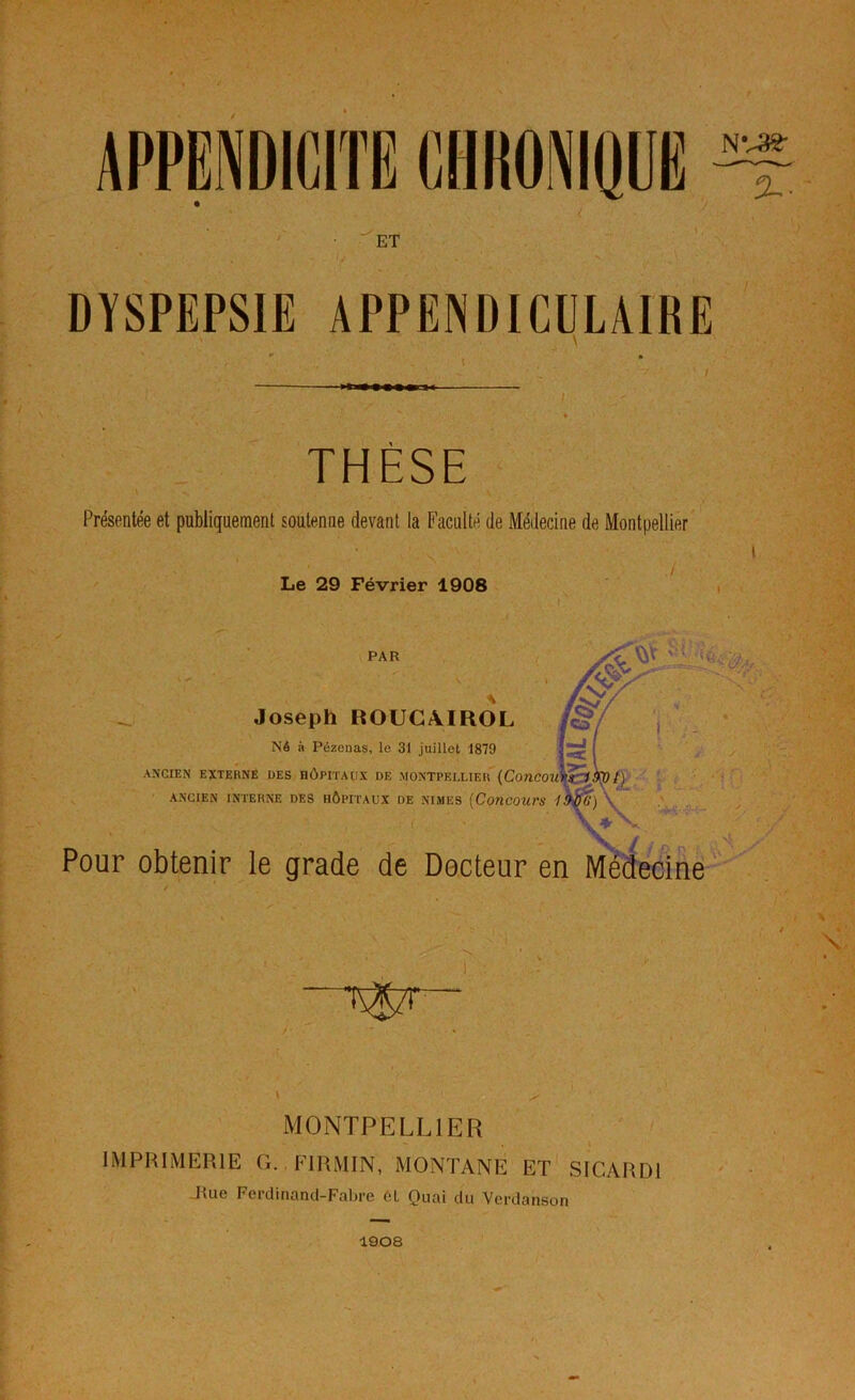 APPENDICITE CHHONIQÜË ET DYSPEPSIE APPENDICULAIRE THÈSE Présentée et publiquement soutenue devant la Faculté de Médecine de Montpellier Le 29 Février 1908 PAR Joseph ROÜCAIROL Né à Pézonas, le 31 juillet 1879 ANCIEN EXTERNE DES HÔPITAUX DE MONTPELLIER' {CoUCOU' ANCIEN INTERNE DES HÔPITAUX DE NIMES [ConCOUrS Pour obtenir le grade de Docteur en Médecine' MONTPELLIER IMPRIMERIE G. FIRMIN, MONTANE ET' SICARDI Jlue Ferdinand-Fabre 6L Quai du Verdanson %■ 1908