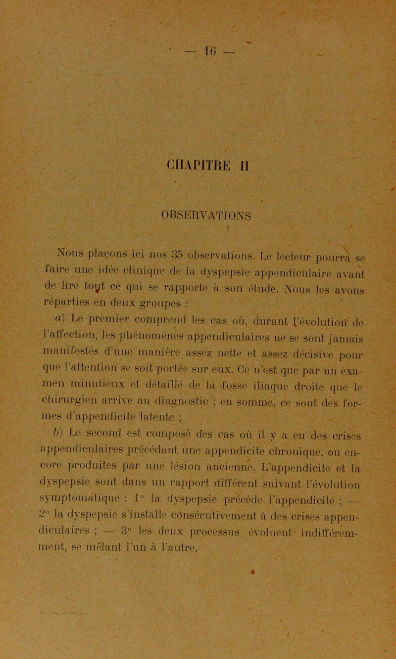 IG — CHAPITRE 11 OBSERVATIONS Nous plaçons ici nos 35 observations. Le lecteur pourra se faire une idée clinif|ue de la dyspepsie appendiculaire avant de lire toyt ce qui se rapporte à son étude. Nous les avons réparties eu deux groupes : a) Le premier comprend les cas où, durant l’évolu.tiorî' de l’affection, les idiénomènes appendiculaires ne se sont jamais manifestés d une manière assez nette et assez décisi\e pour que rattention se soit portée sur eux. Ce iTest que par un exa- men minutieux et detfiilbî de la fosse iliaque droite que le chirurgien arrive au diagnostic ; en somme, ce sont des for- mes d’appendicite latente ; ü) Le second est composé des cas où il y a eu des crises appendiculaires précédant une ap})endicite chronique, ou en- core produites par une lésion ancieiiue. L’appendicite et la dyspe])sie sont dans un rapport différent suivant l’évolution symptomatique : l la dyspepsie précède, l’appendicite ; — la dyspe|)sie s installe consécutivement à des crises apjien- dicLilaires ; — 3° les deux processus évoluent- indifférem- ment, se mêlant l'un à l’antre.