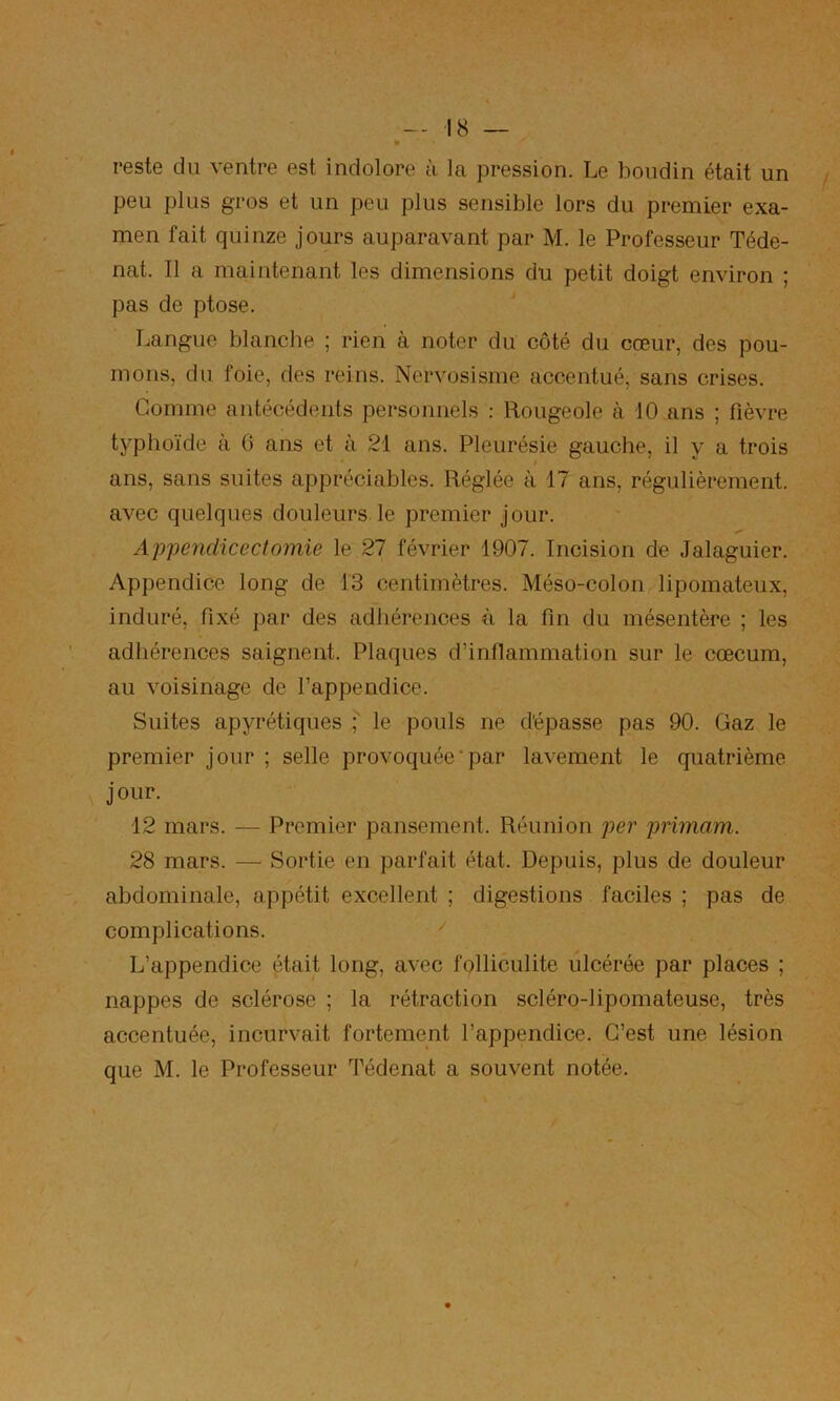 reste du ventre est indolore à la pression. Le boudin était un peu plus gros et un peu plus sensible lors du premier exa- men fait quinze jours auparavant par M. le Professeur Téde- nat. Il a maintenant les dimensions du petit doigt environ ; pas de ptose. Langue blancbe ; rien à noter du côté du cœur, des pou- mons, du foie, des reins. Nervosisme accentué, sans crises. Gomme antécédents personnels : Rougeole à 10 ans ; fièvre typhoïde à 6 ans et à 21 ans. Pleurésie gauche, il y a trois ans, sans suites appréciables. Réglée à 17 ans, régulièrement, avec quelques douleurs le premier jour. Appeyidicectomie le 27 février 1907. Incision de Jalaguier. Appendice long de 13 centimètres. Méso-colon lipomateux, induré, fixé par des adhérences à la fin du mésentère ; les adhérences saignent. Plaques d’inflammation sur le cæcum, au voisinage de l’appendice. Suites apyrétiques le pouls ne dépasse pas 90. Gaz le premier jour ; selle provoquée‘par lavement le quatrième jour. 12 mars. — Premier pansement. Réunion per primam. 28 mars. — Sortie en parfait état. Depuis, plus de douleur abdominale, appétit excellent ; digestions faciles ; pas de complications. '' L’appendice était long, avec folliculite ulcérée par places ; nappes de sclérose ; la rétraction scléro-lipomateuse, très accentuée, incurvait fortement l’appendice. C’est une lésion