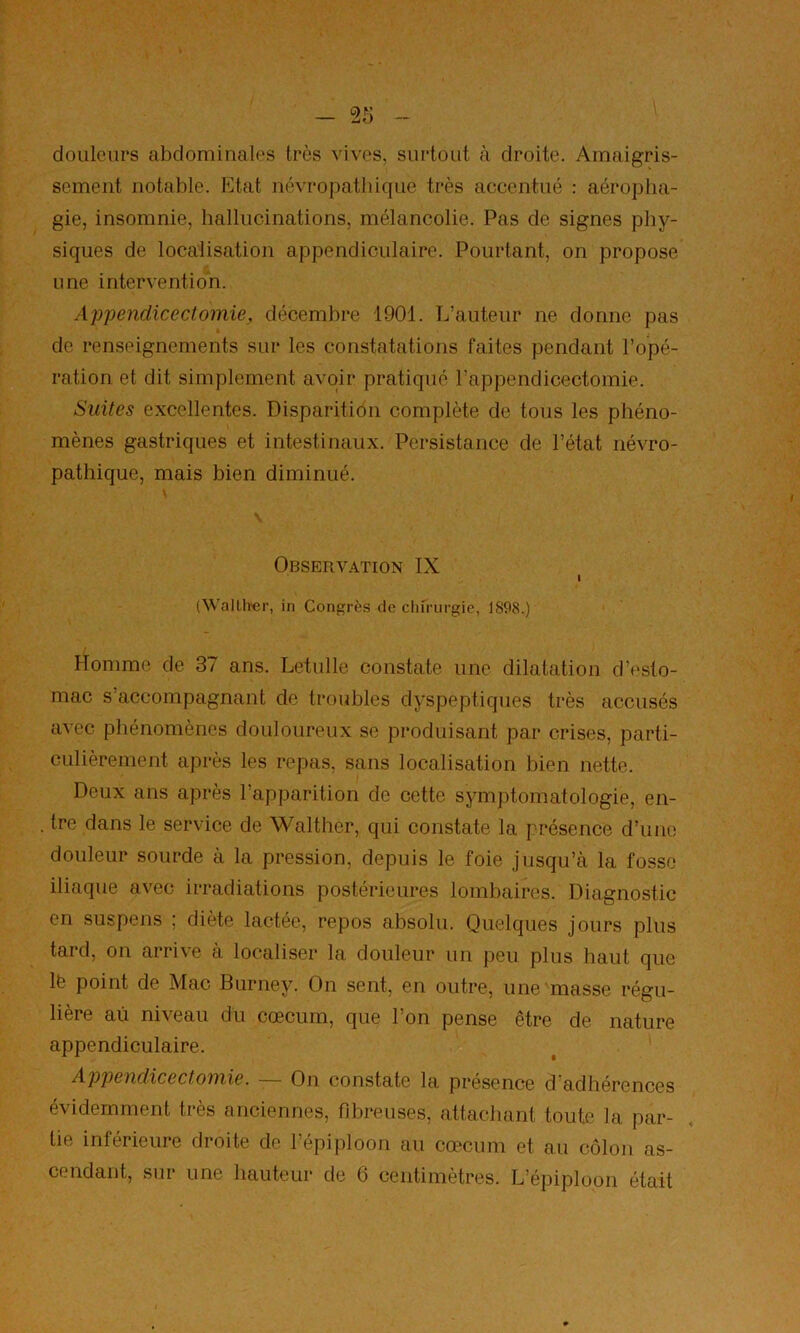 douleurs abdominales très vives, surtout à droite. Amaigris- sement notable. Etat névropathique très accentué : aéropha- gie, insomnie, hallucinations, mélancolie. Pas de signes phy- siques de localisation appendiculaire. Pourtant, on propose une intervention. Appendicectomie, décembre 1901. L’auteur ne donne pas de renseignements sur les constatations faites pendant l’opé- ration et dit simplement avoir pratiqué l’appendicectomie. Suites excellentes. Disparition complète de tous les phéno- mènes gastriques et intestinaux. Persistance de l’état névro- pathique, mais bien diminué. Observation IX I (Wallh'er, in Congrès de clnriirgie, 1898.) Homme de 37 ans. Letulle constate une dilatation d’i'sto- mac s’accompagnant de troubles dyspeptiques très accusés avec phénomènes douloureux se produisant par crises, parti- culièrement après les repas, sans localisation bien nette. Deux ans après l’apparition de cette symptomatologie, en- . tre dans le service de Walther, qui constate la présence d’une douleur sourde à la pression, depuis le foie jusqu’à la fosse iliaque avec irradiations postérieures lombaires. Diagnostic en suspens ; diète lactée, repos absolu. Quelques jours plus tard, on arrive à localiser la douleur un peu plus haut que Ife point de Mac Burney. On sent, en outre, une masse régu- lière au niveau du cæcum, que l’on pense être de nature appendiculaire. Apjoendicectomie. On constate la présence d adhérences évidemment très anciennes, fibreuses, attachant toute la par- tie inférieure droite de l’épiploon au cæcum et au côlon as- cendant, sur une hauteur de 6 centimètres. L’épiploon était