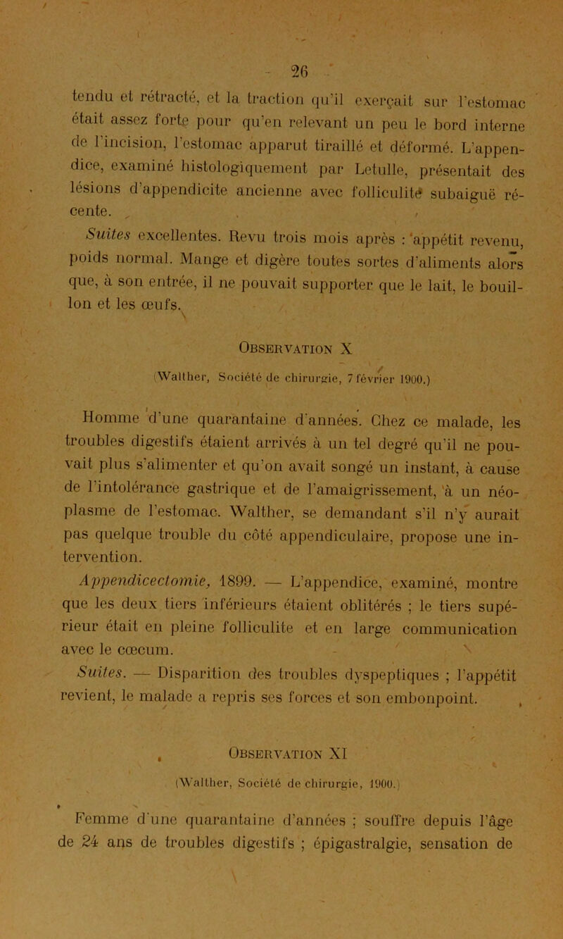 tciidii tL rctidcty, gI 1<i. trcictioii (|u il cxcrçuit sur l'Gstüiiuic était assez forte pour qu’eu relevant un peu le bord interne de rincision, l’estomac apparut tiraillé et déformé. L’appen- dice, examiné histologiquement par Letulle, présentait des lésions d’appendicite ancienne avec folliculite subaiguë ré- cente. Suites excellentes. Revu trois mois après : ‘appétit revenu, poids normal. Mange et digère toutes sortes d’aliments alors que, à son entrée, il ne pouvait supporter que le lait, le bouil- lon et les œufs. Observation X Wallher, Société de chirurfrie, 7 février 19ü0.) Homme 'd’une quarantaine d’années. Chez ce malade, les troubles digestifs étaient arrivés à un tel degré qu’il ne pou- vait plus s’alimenter et qu’on avait songé un instant, à cause de l’intolérance gastrique et de ramaigrissement, 'à un néo- plasme de l’estomac. Walther, se demandant s’il n’y aurait pas quelque trouble du côté appendiculaire, propose une in- tervention. Appendicectomie, 1899. — L’appendice, examiné, montre que les deux tiers inférieurs étaient oblitérés ; le tiers supé- rieur était en pleine folliculite et en large communication avec le cæcum. Suites. — Disparition des troubles dyspeptiques ; l’appétit revient, le malade a repris ses forces et son embonpoint. , Observation XI ^^^■allher, Société de chirurgie, 190ü. » Femme d'une quarantaine d’années ; souffre depuis l’âge de 24 ans de troubles digestifs ; épigastralgie, sensation de