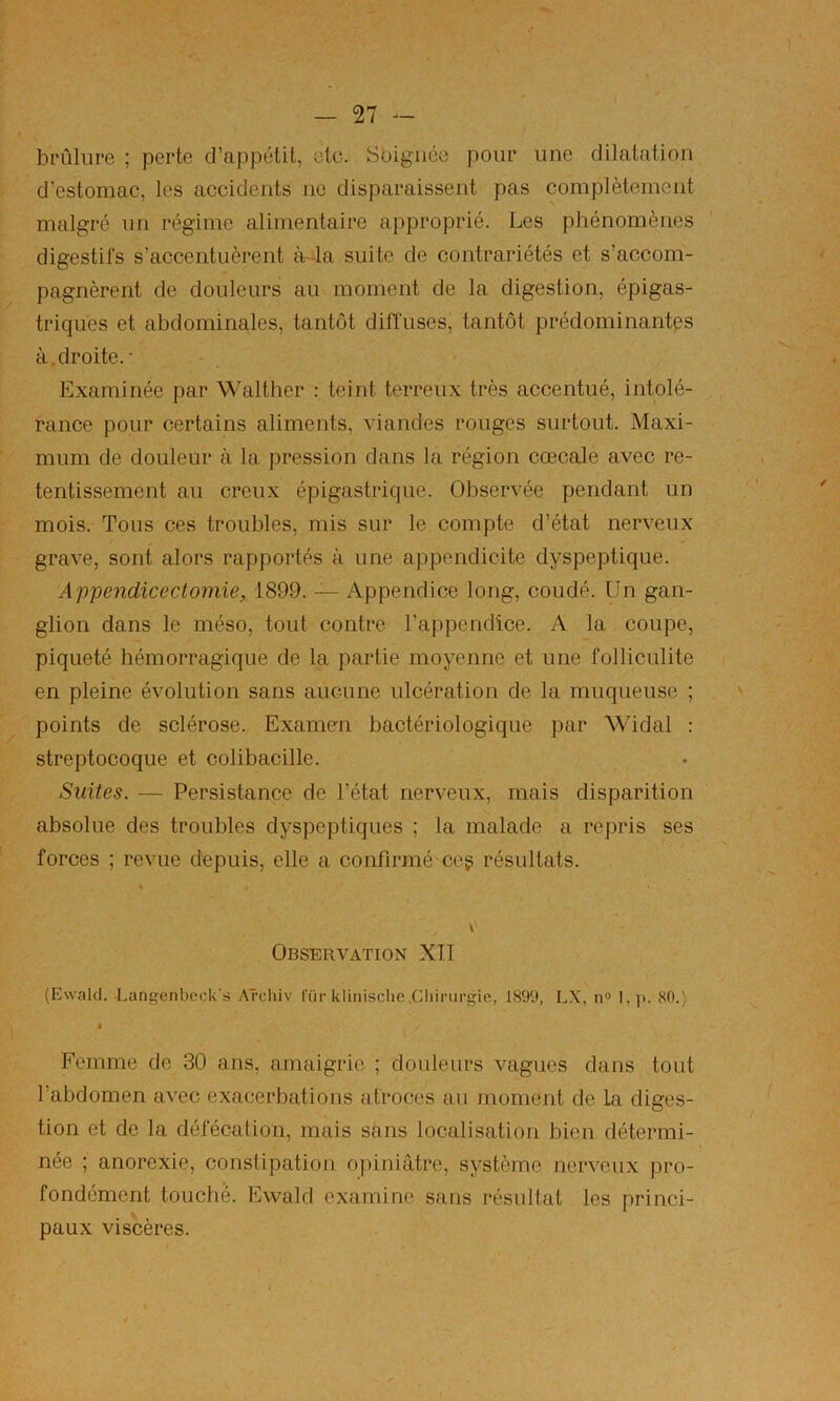 brûlure ; perte d’appétit, etc. Sbigiiéc pour une dilatation d’estomac, les accidents ne disparaissent pas complètement malgré un régime alimentaire approprié. Les phénomènes digestifs s’accentuèrent à-la suite de contrariétés et s’accom- pagnèrent de douleurs au moment de la digestion, épigas- triques et abdominales, tantôt diffuses, tantôt prédominantes à, droite.' Examinée par Walther ; teint terreux très accentué, intolé- rance pour certains aliments, viandes rouges surtout. Maxi- mum de douleur à la pression dans la région cœcale avec re- tentissement au creux épigastrique. Observée pendant un mois. Tous ces troubles, mis sur le compte d’état nerveux grave, sont alors rapportés à une appendicite dyspeptique. Appendicectomie, 1899. — Appendice long, coudé. Un gan- glion dans le méso, tout contre l’appendice. A la coupe, piqueté hémorragique de la partie moyenne et une folliculite en pleine évolution sans aucune ulcération de la muqueuse ; points de sclérose. Examen bactériologique par Widal : streptocoque et colibacille. Suites. — Persistance de l’état nerveux, mais disparition absolue des troubles dyspeptiques ; la malade a repris ses forces ; revue depuis, elle a confirmé ceg résultats. » l' Observation XII (Ewald. -Langenbeck’s Archiv für klini.sche.Chirurgie, 1899, LX, n° 1, p. 80.) Femme de 30 ans, amaigrie ; douleurs vagues dans tout l’abdomen avec exacerbations atroces au moment de La diges- tion et de la défécation, mais sans localisation bien détermi- née ; anorexie, constipation o|nniâtre, système nerveux pro- fondément touche. Ewald examine sans résultat les princi- paux viscères.