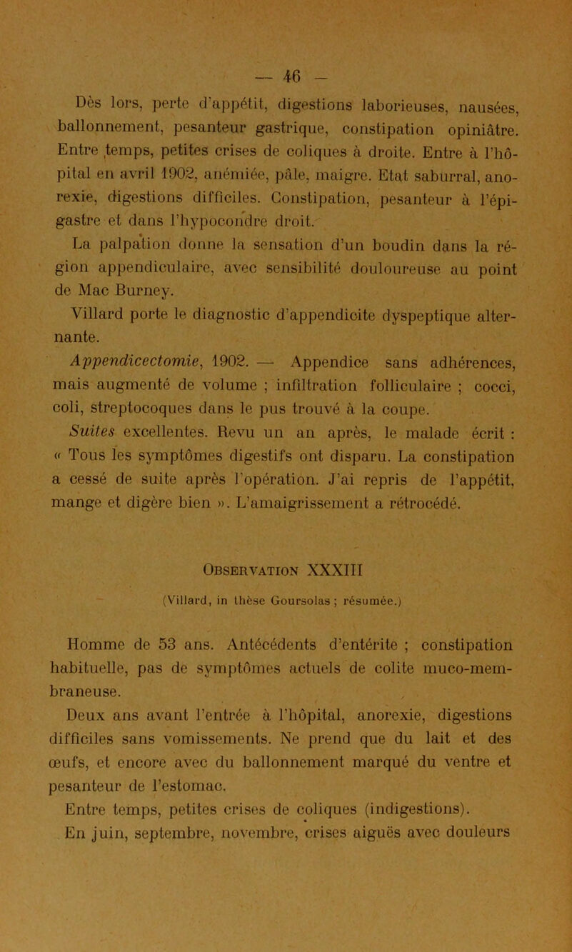 Dès lors, perte d’ai)pétit, digestions laborieuses, nausées, ballonnement, pesanteur gastrique, constipation opiniâtre. Entre temps, petites crises de coliques à droite. Entre à l’ho- pital en avril 1902, anémiée, pide, maigre. Etat saburral, ano- rexie, digestions difficiles. Constipation, pesanteur à l’épi- gastre et dans l’hypocondre droit. La palpa’tion donne la sensation d’un boudin dans la ré- gion appendiculaire, avec sensibilité douloureuse au point de Mac Burney. Villard porte le diagnostic d’appendicite dyspeptique alter- nante. Appendicectomie, 1902. — Appendice sans adhérences, mais augmenté de volume ; infiltration folliculaire ; cocci, coli, streptocoques dans le pus trouvé à la coupe. Suites excellentes. Revu un an après, le malade écrit : w Tous les symptômes digestifs ont disparu. La constipation a cessé de suite après l’opération. J’ai repris de l’appétit, mange et digère bien ». L’amaigrissement a rétrocédé. Observation XXXIII (Villard, in thèse Goursolas ; résumée.) Homme de 53 ans. Antécédents d’entérite ; constipation habituelle, pas de symptômes actuels de colite muco-mem- braneuse. Deux ans avant l’entrée à l’hôpital, anorexie, digestions difficiles sans vomissements. Ne prend que du lait et des œufs, et encore avec du ballonnement marqué du ventre et pesanteur de l’estomac. Entre temps, petites crises de coliques (indigestions). « En juin, septembre, novembre, crises aiguës avec douleurs