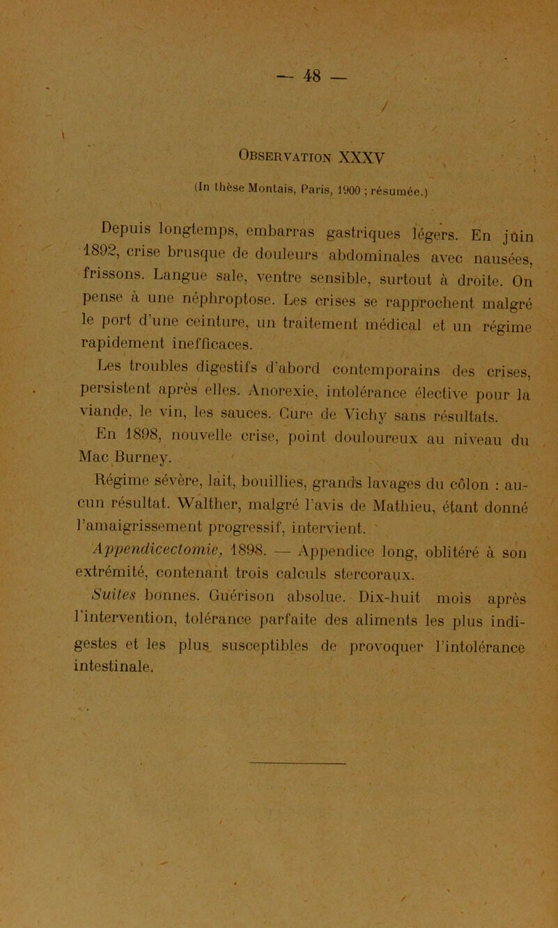 Observation XXXV (In thèse Montais, Paris, 1900 ; résumée.) Depuis longtemjis, embarras gastriques légers. En jûin 1892, crise brusque de douleurs abdominales avec nausées, frissons. Langue sale, ventre sensible, surtout à droite. On pense a une néphroptose. Les crises se rapprochent malgré le port d’une ceinture, un traitement médical et un régime rapidement inefficaces. Les troubles digestifs d abord contemporains des crises, persistent après elles. Anorexie, intolérance élective pour la viande, le vin, les sauces. Cure de Vichy sans résultats. p]n 1898, nouvelle crise, point douloureux au niveau du Mac Burney. Régime sévère, lait, bouillies, grands lavages du côlon ; au- cun résultat. Walther, malgré l’avis de Mathieu, étant donné l’amaigrissement progressif, intervient. Appendicectomie, 1898. — Appendice long, oblitéré à son extrémité, contenaiit trois calculs stercoraux. Suites bonnes. Guérison absolue. Dix-huit mois après l'intervention, tolérance parfaite des aliments les plus indi- gestes et les plus susceptibles de provoquer l’intolérance intestinale.