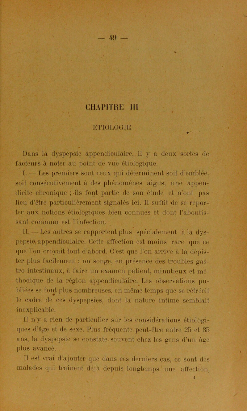 « CHAPiTRr^ m / ETIOLOGIE ♦ Dans la dyspepsie appendicnlaieo, il y a deux sortes do faetoiii’S à noter au point de vue étiologique. I. — Les premiers sont ceux qui déterminent soit d'emblée, soit consécutivement à des phénomènes aigus, une appen- dicite chronique ;-ils font partie de son étude et n’ont pas lieu d’être particulièrement signalés ici. Il suffit-de se repor- ter aux notions étiologiques bien connues et dont l’aboutis- sant commun est l’infection. IL — Les autres se rapportent plus spécialement à la dys- jiepsia appendiculaire. Cette affection est moins rare que ce que l'on croyait tout d’abord. C’est que l'on arrive à la dépis- ter plus facilement ; on songe, en présence des troubles gas- tro-intestinaux, à faire un examen patient, minutieux et mé- thodique de la région appendiculaire. Les observations pu- bliées se font plus nombreuses, en môme temps que se rétrécit le cadre de ces dyspepsies, dont la nature intime semblait inexplicable. Il n’y a rien de particulier sur les considérations étiologi- ques d’.âge et de sexe. Plus fréquente peut-être entre 25 et 35 ans, la dyspepsie se constate souvent chez les gens d’un âge jdus avancé. Il est erai d ajouter que dans ces derniers cas, ce sont des malades qui traînent déjà depuis longtemps une atb'ction, -1