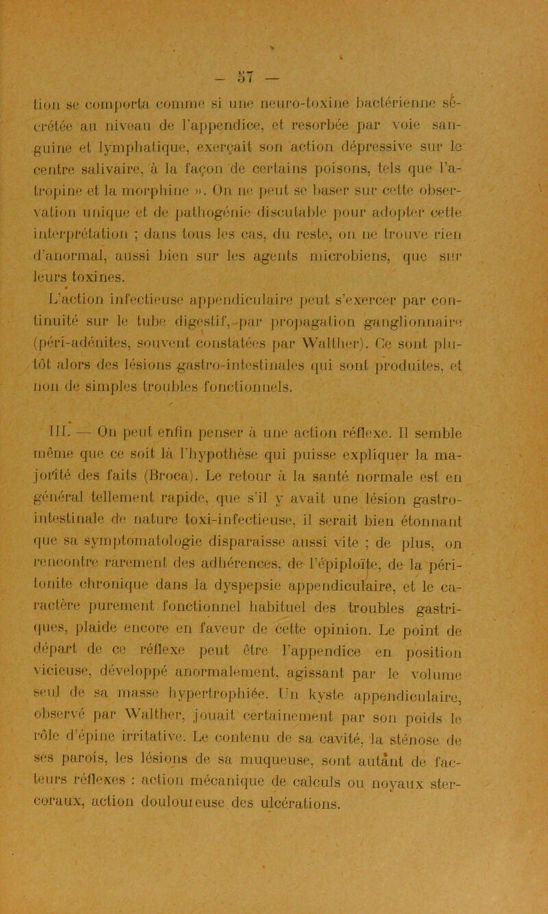 lion s(.! (3oii)|)oi‘Ui ooiiiiiM* si inio iHMiro-loxiin* l)a(;téi‘ienii«‘ s/*- fi*étéo an niveau de l'appendicfj. et résorbée ])ar voie san- guine et lymphatique, exerçait son action dépressive sur le centre salivaire, à la façon de certains poisons, tels que l’a- InqtiiH; et la inorpliine ». On n<* p<*nl sc basci' sui’ C'’tt»‘ ohser- \ation nnicpie et de palliogénii; dis(;nlablc poni’ adojdoi* nette inliM'prétation ; dans tons les cas, du l■este, on ne liauive rien d’anorjnal, aussi bion siu* les agents microbiens, que sur leurs toxines. L’action infeclien.se appendiculaire’ jjent s’exercer j)ar con- linuité sur le tube digesiif,-|)ar j)ropagation ganglionnaii'e (péri-adénites, smiveni constatées jtar VValtbfi-). (>• sont plu- tôt alors des lésions gastiaj-inlestinalcs (pii sont produites, et non de’ sinqjles troubles foiudionnels. IIL — On peut enfin penser à une action réflexe. 11 semble même que ce soit là l’iiypothèse qui puisse expliquer la ma- jorité des faits (Broca). Le rf’tour à la santé normale est en général tellement rapide, que s'il y avait nue lésion gastro- intestinale de nature toxi-infecti(’US(‘, il serait bien étonnant que sa symptomatologie disjjaraiss(3 aussi vite ; (Je jilus, on l’i’iicontre rarement des adhérences, de l’i^piploïte, de la péri- tonite clironi(pie dans la dysjiepsie ajipendiculaire, et le ca- ractcjre purement fonctionnel habituel des troubles gastri- (jiies, plaide encore en faveur de cette opinion. Le point de départ de ce réflexe peut être l’appendice en position vicieuse, dévi’loppé anormalciuent. agissant par le volume seul de sa mas.s(! hypertrophiée. I n kyste appojidiculaire, observé par Waltber, jouait certaiiH’ment par son poids le rôle d’é|)ine irritative. Le (aujfenu de sa cavité, la sténose, de ses parois, les lésions de sa muqueuse, sont autant de fac- teurs réflexes : action mécanique de c;dculs ou noyaux ster- coraux, action doulouieuse des ulcérations.