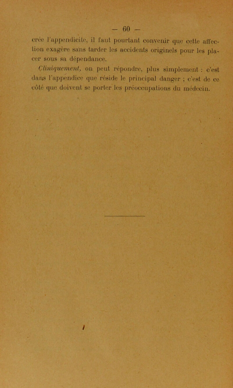 crée l’u|)j)omlioik‘, il faut pourtant convenir que cette affec- tion exagère sans tarder les accidents originels pour les pla- cer sous sa dépendance. Cliniquement, on peut répoudre, plus simplement ; c’est dans rapi)endice que réside le i)rincipal danger ; c’est de ce côté que doivent se porter les préoccupations du médecin. /