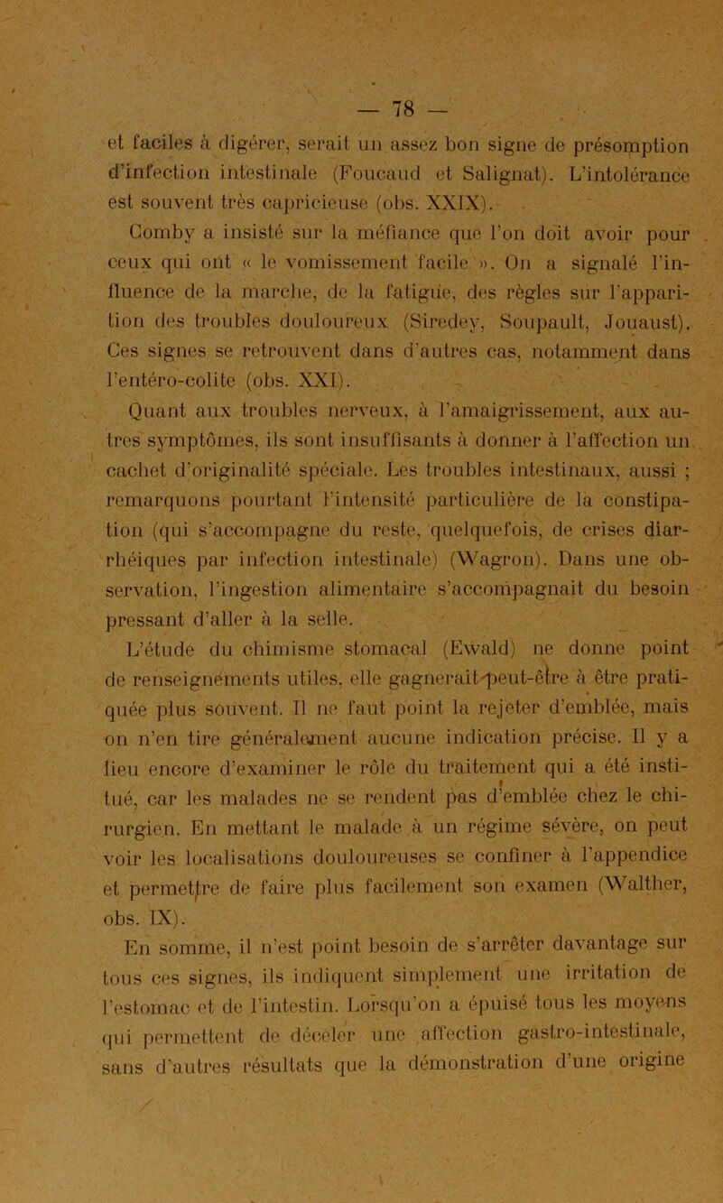 et faciles à digérer, sei-ail un assez bon signe de présomption d’infection intestinale (Foucaud et Salignat). L’intolérance est souvent très capricieuse (obs. XXIX). Gomby a insisté sur la rnénance que l’on doit avoir pour ceux qui ont « le vomissement facile ». On a signalé l’in- lluence de la marche, de la fatigue, des règles sur Tappari- tion des troubles douloureux (Siredey, Soupault, Jouaust). Ces signes se retrouvent dans d’autres cas, notamment dans l’entéro-colite (obs. XXI). Quant aux troubles nerveux, à ramaigrissement, aux au- tres symptômes, ils sont iiisuflîsants à donner à l’alîection un cachet d’originalité spéciale. Les troubles intestinaux, aussi ; remarquons pourtant l’intensité particulière de la constipa- tion (qui s’accompagne du reste, quelquefois, de crises diar- rhéiques par infection intestinale) (Wagron). Dans une ob- servation, l’ingestion alimentaire s’accompagnait du besoin pressant d’aller à la selle. L’étude du chimisme stomacal (Ewald) ne donne point de renseignements utiles, elle gagneraitqDeut-êlre à être prati- quée plus souvent. Il ne faut point la rejeter d’emblée, mais on n’en tire générakvnent aucune indication précise. Il y a lieu encore d’examiner le rôle du traitement qui a été insti- tué, car les malades ne se rendent pas d’emblée chez le chi- rurgien. En mettant le malade à un régime sévère, on peut voir les localisations douloureuses se confiner à l’appendice et permet|;re de faire plus facilement son examen (Walther, obs. IX). En somme, il n’est point besoin de s’arrêter davantage sur tous ces signes, ils indiquent simplement une irritation de restomac et de l’intestin. Lorsqu'on a épuisé tous les moyems qui j)ormettent de déc-eler une afiection gastro-intestinale, sans d’autres résultats que la démonstration d une origine