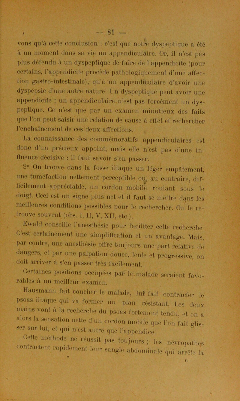 c vous qu’à cette conclusion : c’est que notre dyspeptique a été à un moment dans sa vie un appendiculaire. Or, il n’est pas ]»lus défendu à un dyspeptique dé faire de l’appendicite (pour certains, l’appendicite procède pathologiquement d’une affec-' tion gastro-intestinale), qu’à un appendiculaire d’avoir une dyspepsie d’une autre nature. Un dyspeptique peut avoir une appendicite ; un appendiculaire.n’est pas forcément un dys- peptique. Ce n’est que par un examen minutieux des faits que l’on peut saisir une relation de cause à effet et rechercher l’enchaînement de ces deux affections. La connaissance des commémoratifs appendiculaires est donc d’un précieux appoint, mais elle n’est pas d’une in- fluence décisive : il faut savoir s’en passer. 2 On trouve dans la fosse iliaque un léger empâtement, une tuméfaction nettement perceptible^ ou, au contraire, dif- ficilement appréciable, un cordon mobile roulant sous le doigt. Ceci est un signe ])lus net et il faut se mettre dans les meilleures conditions possibles pour le rechercher. On le re- ,trouve souvent (obs. I, II, V, XII, etc.). Ewald conseille l’anesthésie pour faciliter cette recherche C’est certainement une simplification et un avantage. Mais, par contre, une anesthésie offre toujours une part relative de dangers, et par une palpation douce, lente et progressive, on doit arriver à s’en passer très facilement. Certaines positions occupées par le.malade seraient favo- rables à un meilleur examen. Hausrnann fait couèher le malade, lui fait contracter le psoas iliaque qui va former un plan résistant, Les deux mains vont à la recherche du psoas fortement tendu, et on a a ors la sensation nette d'un cordon mobile que l’on fait glis- ser sur lui, et qui n’est autre que l'appendice. Cette méthode né réussit pas toujours; les névropathes contractent rai)ulcment leur sangle ahdoniinalo (pii ai'rêlc la Ü