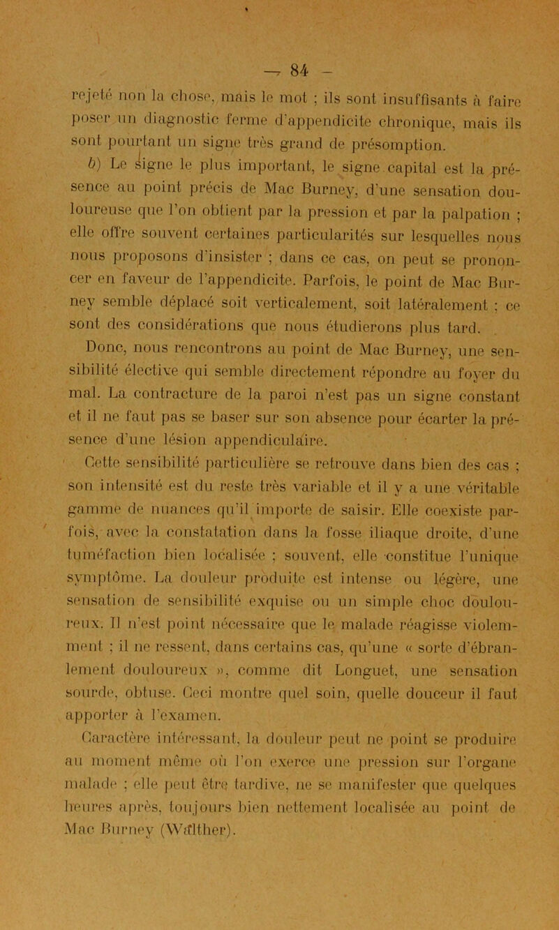 rejeté non la cliose, mais le mot ; ils sont insuffisants à faire poser lin diagnostic terme d’appendicite chronique, mais ils sont pourtant un signe très grand de présomption. b) Le ^igne le plus important, le signe, capital est la pré- sence au point précis de Mac Burney, d’une sensation dou- loureuse que l’on obtient par la pression et par la palpation ; elle offre souvent certaines particularités sur lesquelles nous nous proposons d’insister ; dans ce cas, on peut se pronon- cer en faveur de l’appendicite. Parfois, le point de Mac Bur- ney semble déplacé soit verticalement, soit latéralement ; ce sont des considérations que nous étudierons plus tard. Donc, nous rencontrons au point de Mac Burney, une sen- sibilité élective qui semble directement répondre au foyer du mal. La contracture de la paroi n’est pas un signe constant et il ne faut pas se baser sur son absence pour écarter la pré- sence d’une lésion appendiculaire. ' Dette sensibilité ])articulière se retrouve dans bien des cas ; son intensité est du reste très variable et il y a une véritable gamme de nuances qu’il importe de saisir. Elle coexiste par- fois, avec la constatation dans la fosse iliaque droite, d’une tuméfaction bien localisée ; souvent, elle constitue runiqiie syrnptôme. La douleur produite est intense ou légère, une sensation de sensibilité exquise ou un simple choc doulou- reux. Tl n’est point nécessaire que le malade réagisse violem- ment ; il ne ressent, dans certains cas, qu’une « sorte d’ébran- lement douloureux », comme dit Longuet, une sensation sourde, obtuse. Ceci montre quel soin, quelle douceur il faut apporter à rexamen. Daractère intéressant, la douleur peut ne point se produire au moment môme oii l’on exerce, une pression sur l’organe malade ; elle peut être tardive, ne se manifester que quelques heures après, toujours bien nettement localisée au point de Mac Burney (WÆlther).