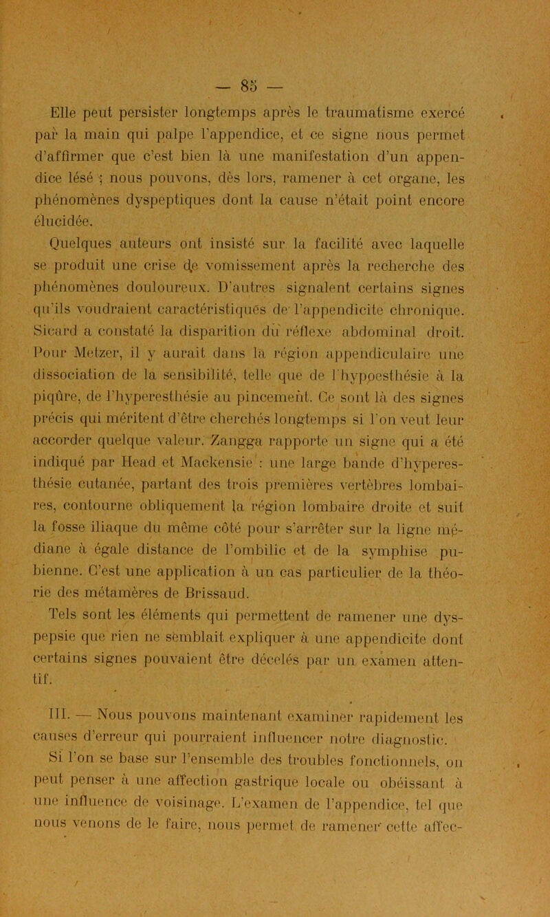 Elle peut persister longtemps après le traumatisme exercé par la main qui palpe l’appendice, et ce signe nous permet d’affirmer que c’est bien là une manifestation d’un appen- dice lésé ■; nous pouvons, dès lors, ramener à cet organe, les phénomènes dyspeptiques dont la cause n’était point encore élucidée. Quelques auteurs ont insisté sur la facilité avec laquelle se produit une crise c|,e. vomissement après la recherche des jfiiénomènes douloureux. D’autres signalent certains signes qu’ils voudraient caractéristiquès de l’appendicite chronique. îSicard a constaté la disparition du' réllexe abdominal droit. Pour Metzer, il y aurait dans la région appendiculaire une dissociation de la sensibilité, telle que de l'hypoesthésie à la piqûre, de l’hyperesthésie au pincement. Ce sont là des signes précis qui méritent d’être cherchés longtemps si l'on veut leur accorder quelque valeur. Zangga rappoide un signe qui a été indiqué par Head et Mackensie': une largo hànde d’Jiyperes- thésie cutanée, partant des trois i)remières vertèl)rcs lombai- res, contourne obliquement la région lombaire droite et suit la fosse iliaque du même côté pour s’arrêter sur la ligne mé- diane à égale distance de l’onibilic et de la symphise pu- bienne. C’est une application à un cas particulier de la théo- rie des métamères de Brissaud. Tels sont les éléments qui permettent de ramener une dys- pepsie que rien ne semblait expliquer à une appendicite dont certains signes pouvaient être décelés par un examen atten- tif. 111. — Nous pouvons maintenant examiner rapidement les causes d’erreur qui pourraient inlluencer notre (ruigjiostic. Si l’on se base sur l’ensemble des troubles fonctionnels, on jieut penser à une affection gastrique locale ou obéissant à une influence de voisinage. L’examen de l’appendice, tel (]ue nous venons de le faire, nous permet de ramener' celte alfec- V