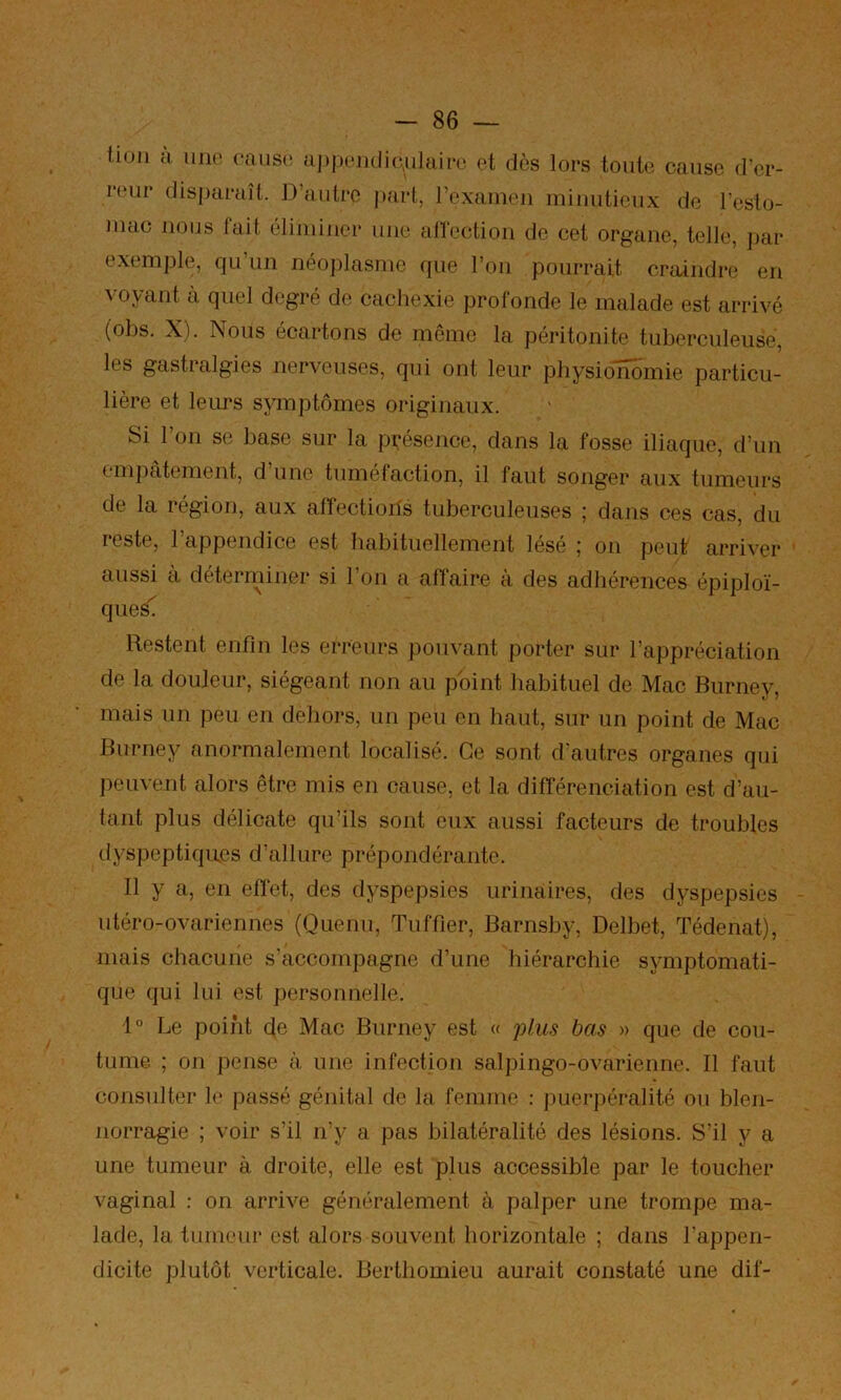 tioii a. 11110 (*aus(! Mjijiomlio.ulaioo et dès lors toute cause d'er- i*(‘ur disparaît. D’autre part, rexaineii minutieux de l’esto- mac nous fait éliminer une alTcction de cet organe, telle, jiar e.xemple, qu’un néoplasme que l’on pourrait craindre en voyant à quel degré de cachexie profonde le malade est arrivé (obs. X). Nous écartons de même la péritonite tuberculeuse, les gastralgies nerveuses, qui ont leur pbysiolîomie particu- lière et leurs symptômes originaux. Si l’on se base sur la présence, dans la fosse iliaque, d’un emjiatement, d une tuméfaction, il faut songer aux tumeurs de la région, aux afîectioils tuberculeuses ; dans ces cas, du reste, l’appendice est habituellement lésé ; on peut arriver aussi à déterminer si l’on a affaire à des adhérences épiploï- ques^ Restent enfin les erreurs pouvant porter sur l’appréciation de la douleur, siégeant non au pbint habituel de Mac Burney, mais un peu en dehors, un peu en haut, sur un point de Mac Burney anormalement localisé. Ce sont d'autres organes qui peuvent alors être mis en cause, et la différenciation est d’au- tant plus délicate qu’ils sont eux aussi facteurs de troubles dyspeptiqu.es d’allure prépondérante. 11 y a, en efl'et, des dyspepsies urinaires, des dyspepsies utéro-ovariennes (Quenu, Tnffier, Barnsby, Delbet, Tédenat), mais chacune s’accompagne d’une hiérarchie symptomati- que qui lui est personnelle. 1° Le point de Mac Burney est « ^üus bas » que de cou- tume ; on pense à. une infection salpingo-ovarienne. Il faut consulter le passé génital de la femme : puerpéralité ou bleji- norragie ; voir s’il n’y a pas bilatéralité des lésions. S’il y a une tumeur à droite, elle est plus accessible par le toucher vaginal : on arrive généralement à palper une trompe ma- lade, la tumeur est alors souvent horizontale ; dans l’appen- dicite plutôt verticale. Berthomieu aurait constaté une dif-