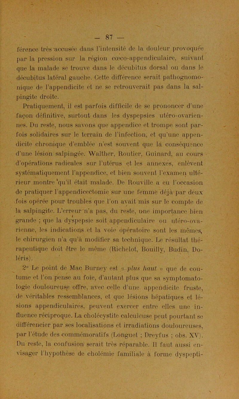 lerefnce très'accusée dans riiilensité do la douleur pi-ovo(iuée par la pression sur la région cœco-appendiculaire, suivant que la malade se trouve dans le décubitus dorsal ou dans le décubitus latéral gauche. Cette différence serait pathognomo- nique de l’appendicite et ne se retrouverait pas dans la sal- pingite droite. Pratiquement, il est parfois difficile de se prononcer d'une façon définitive, surtout dans les dyspepsies utéro-ovarien- nes. Du reste, nous savons que appendice et trompe sont par- fois solidaires sur le terrain de l’infection, et qu’une appen- dicite chronique d’emblée n’est souvent que la conséquence d’une lésion salpingée. Walther, Routier, Guinard, au cours d’opérations radicales sur l’iitérus et les annexés, enlèvent systématiquement l’appendice, et bien souvent l’examen ulté- rieur montre ‘qu’il était malade. De Rouville a eu l’occasion de pratiquer l'appendicectomie sur une femmè déjà'par deux dois opérée pour troubles que l’on avait mis sur le compte de la salpingite. L’erreur n’a pas, dn reste, ime importance bien grande ; que la dyspepsie soit appendiculaire ou ntéro-ova- rieime, les indications et la voie opératoire sont les mêmes, le chirurgien n’a qn’à modifier sa technique. Le résultat thé- rapeutique doit être le même {Rlchelot, Bouilly, Budin, Do- léris). 2° Le point de Mac Burney est « plus haut » que de cou- tume et l’on pense au foie, d’autant plus que sa symptomato- logie douloureusp offre, avec celle d’une appendicite fruste, de véritables ressemblances, et que lésions hépatiques et lé- sions appendiculaires, peuvent exercer entre elles une in- fluence réciproque. La cholécystite calculeuse peut pourtant se diflerencier par ses localisations et irradiations douloureuses, par l’étude des commémoratifs (Longuet ; Dreyfus ; obs. XV). Du reste, la confusion serait très réparable. 11 faut aussi en- visager l’hypothèse de cholémie familiale à forme dyspepti-