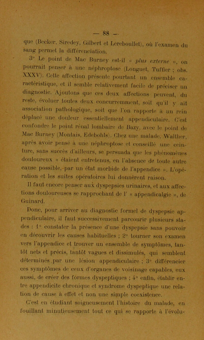 que (Becker, Sircdey, Gilbert et Lereboullet), où l’examen du saug permet la dinereuciation. 3° Le point de Mac Biirney est-il « plus externe », on pourrait penser à nue néj)broptose (Longuet, Tuffier ; obs. XXX\). Cette afïection présente pourtant un ensemble ca- ractéristique, et il semble relativement facile de préciser un diagnostic. Ajoutons que ces deux affections peuvent, du reste, évoluer toutes deux concurremment, soit qu'il y ait association pathologique, soit que l’on i-ap|)orte à mi rein déplacé une douleur ('ssentiellement apjieudiculaire. C’est coidoudn' le |)oiut rénal lombaire de Bazy, a\ec le jioiiit de Mac Buriiey (Montais, Ldebobls). Chez une malade, Walther, après avoir pensé à uiie uéplii*oj)tos(' et conseillé une cein- ture, sans succès d’ailleurs, se persuada (pie les pbénoniènes douloureux (( étaient entretenus, en l’absence de toute autre cause possible, par un état morbide de l’appendice ». L’opé- ration et les suites opératoires lui donnèrent raison. Il faut encore penser aux dyspepsies urinaires, et aux aifec- tions douloureuses se rapprochant de 1’ (( appendicalgie », de Gui nard. Donc, pour arriver au diagnostic formel de dyspepsie ap- pendiculaire, il faut 'successivement parcourir plusieurs sta- des : 1° constater la présence d’une dyspepsie Sans pouvoir en découvrir les causes habituelles ; 2° tourner son examen vers l’appendice et trouver un ensemble de symptômes, tan- tôt nets et précis, tantôt vagues et dissimulés, qui semblent déterminés .par une lésion appendiculaire ; 3® difïerencier ces symptômes de ceux d’organes de voisinage capables, eux aussi, de créer des formes dyspeptiques ; 4° enfin, établir en- tre appendicite chronique et syndrome dyspeptique une rela- tion de cause à effet et non une simple coexistence. C’est en étudiant soigneusement I bistoire du malade, en fouillant minutieusement tout ce qui se rapporte à révolu-