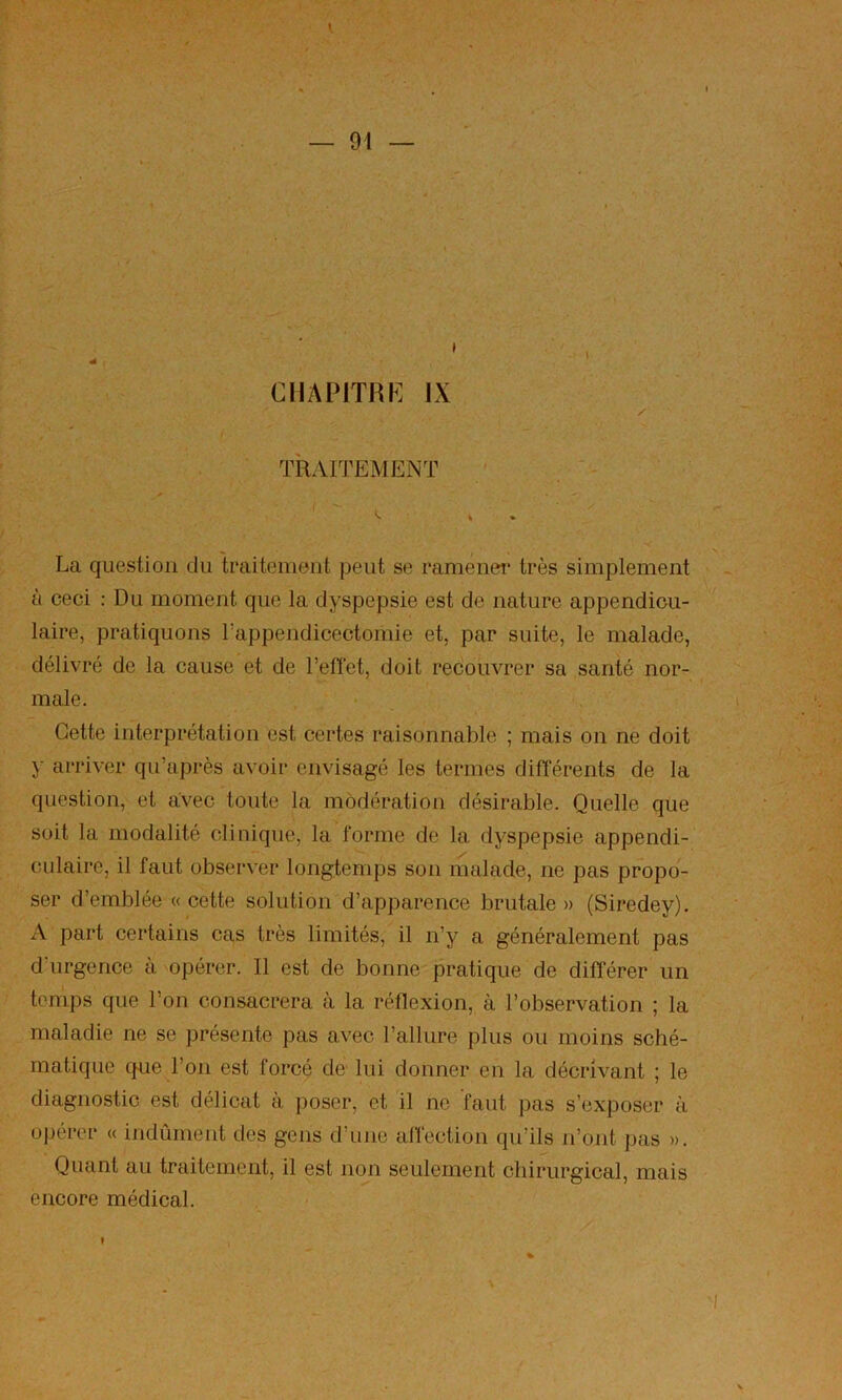 I — 91 — CIIAPITHH] IX . TRAITEMENT ' ; 'Av . . , . V La question du traitement peut se ramener très simplement à ceci : Du moment que la dyspepsie est de nature appendicu- laire, pratiquons l’appendicectomie et, par suite, le malade, délivré de la cause et de l’eflet, doit recouvrer sa santé nor- male. ■ ^ Cette interprétation est certes raisonnable ; mais on ne doit y arriver qu’après avoir envisagé les termes différents de la question, et avec toute la modération désirable. Quelle que soit la modalité clinique, la forme de la dyspepsie appendi- cidaire, il faut observer longtemps son malade, ne pas propo- ser d’emblée «cette solution d’apparence brutale» (Siredey). A part certains cas très limités, il n’y a généralement pas d’urgence à opérer. Il est de bonne pratique de différer un temps que l’on consacrera à la réflexion, à l’observation ; la maladie ne se présente pas avec l’allure plus ou moins sché- matique que l’on est forcé de lui donner en la décrivant ; le diagnostic est délicat à poser, et il ne faut pas s’exposer à opérer « indûment des gens d’une affection qu’ils n’ont pas ». Quant au traitement, il est non seulement chirurgical, mais encore médical. f