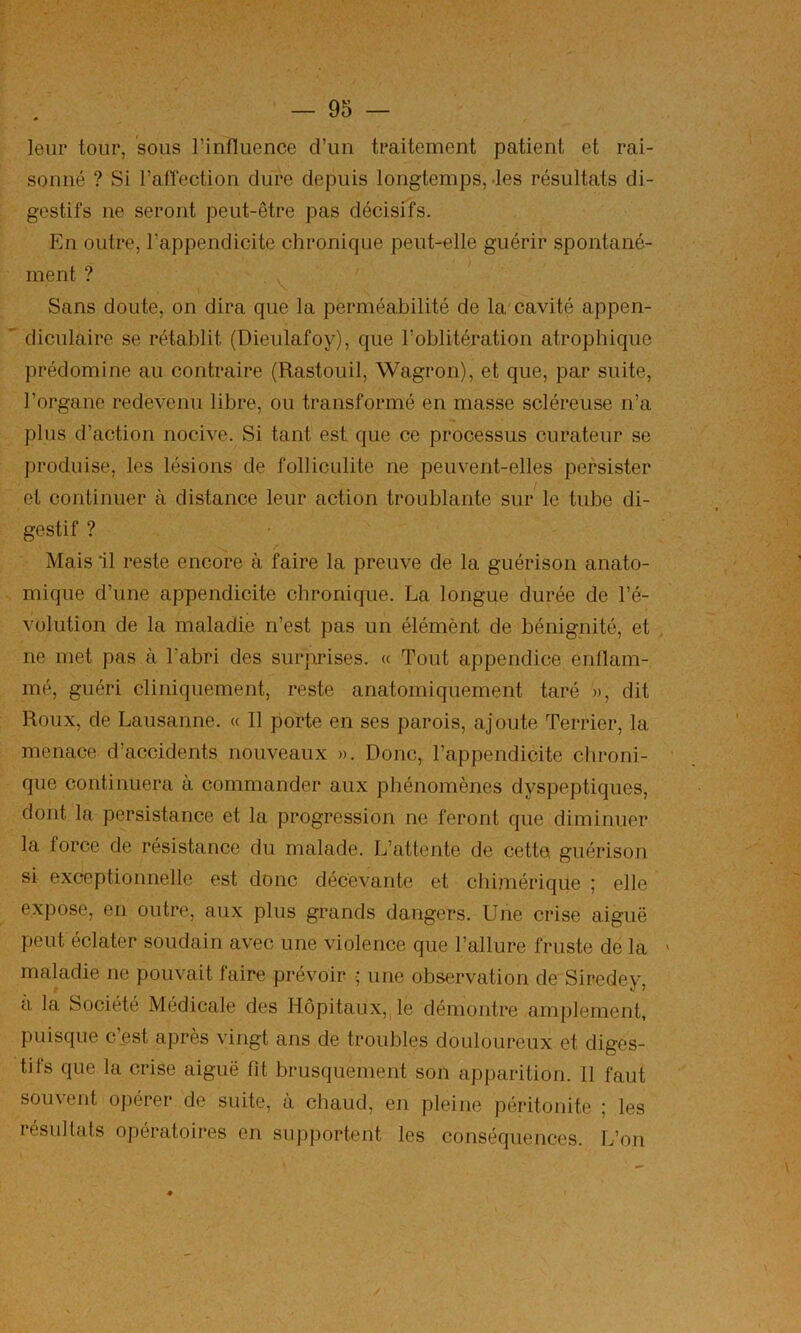 leur tour, sous l’influence d’un traitement patient et rai- sonné ? Si l’aflection dure depuis longtemps, des résultats di- gestifs ne seront peut-être pas décisifs. En outre, l’appendicite chronique peut-elle guérir spontané- ment ? Sans doute, on dira que la perméabilité de la cavité appen- diculaire se rétablit (Dieulafoy), que l’oblitération atrophique prédomine au contraire (Rastouil, Wagron), et que, par suite, l’organe redevenu libre, ou transformé en masse scléreuse n’a plus d’action nocive. Si tant est que ce processus curateur se produise, les lésions de folliculite ne peuvent-elles persister et continuer à distance leur action troublante sur le tube di- gestif ? Mais il reste encore à faire la preuve de la guérison anato- mique d’une appendicite chronique. La longue durée de l’é- volution de la maladie n’est pas un élémènt de bénignité, et . ne met pas à l’abri des surprises. « Tout appendice enflam- mé, guéri cliniquement, reste anatomiquement taré », dit Roux, de Lausanne. « Il porte en ses parois, ajoute Terrier, la menace d’accidents nouveaux ». Donc, l’appendicite chroni- que continuera à commander aux phénomènes dyspeptiques, dont la persistance et la progression ne feront que diminuer la force de résistance du malade. L’attente de cette guérison si exceptionnelle est donc décevante et chimérique ; elle expose, en outre, aux plus grands dangers. Une crise aiguë peut éclater soudain avec une violence que l’allure fruste de la ' maladie ne pouvait faire prévoir •; une observation de Siredey, a la Société Médicale des Hôpitaux,, le démontre amplement, puisque c^st apres vingt ans de troubles douloureux et diges- tifs que la crise aiguë fit brusquement son apparition. Il faut souvent opérer de suite, à chaud, en pleine péritonite ; les résultats opératoires en supportent les conséquences. L’on /