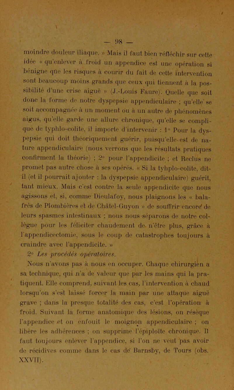 / \ — i)8 — moindre douleur iliaque. » Mais il faut bien réfléchir sur cette idée U qu’enlever à froid un appendice est une opération si bénigne qtie les lisques a courir du fait de cette intervention sont beaucoup moins grands que ceux qui tiennent à la pos- sibilité d’une crise aiguë » (J.-Louis Faure). Quelle que soit donc la forme de notre dyspepsie appendiculaire ; qu’elle'se soit accompagnée à im moment ou à un autre de phénomènes aigus, qu’elle garde une allure chronique, qu’elle se compli- que de typlilo-colite, il importe d’intervenir : 1° Pour la dys- pepsie qui doit théoriquement guérir, puisqu’elle* est de na- ture appendiculaire (nous verrons que les résultats pratiques confirment la théorie) ; 2° pour l’appendicite ; et Reclus ne promet pas autre chose à ses opérés. « Si la tyhplo-colite, dit- il (et il pourrait ajouter : la dyspepsie appendiculaire) guérit, tant mieux. Mais c’est contre la seule appendicite que nous agissons et, si, comme Dieulafoy, nous plaignons les « bala- frés de Plombières et de Ghâtel-Guyon » de souffrir encore de leurs spasmes intestinaux ; nous nous séparons de notre col- lègue j)our les féliciter chaudement de. n’être plus, grâce à l'appendicectomie, sous le coup de catastrophes toujours à craindre avec l’appendicite. » 2° Les procédés opératoires. Nous n’avons pas à nous en occuper. Chaque chirurgien a sa technique, qui n’a de valeur que par les mains qui la pra- tiquent. Elle comprend, suivant les cas^ l’intervention à chaud lorsqu’on s’est laissé forcer la main par une attaque aiguë grave ; dans la presque totalité des cas, c’est l’opération à froid. Suivant la forme anatomique des lésions, on résèque l’appendice et on enfouit le moignon appendiculaire ; on libère les adhérences ; on supprime l’épiploïte chronique. Il faut toujours enlever l'appendice, si l’on ne veut pas avoir de récidives comme dans le cas de’ Barnsby, de Tours (obs. XXVII).