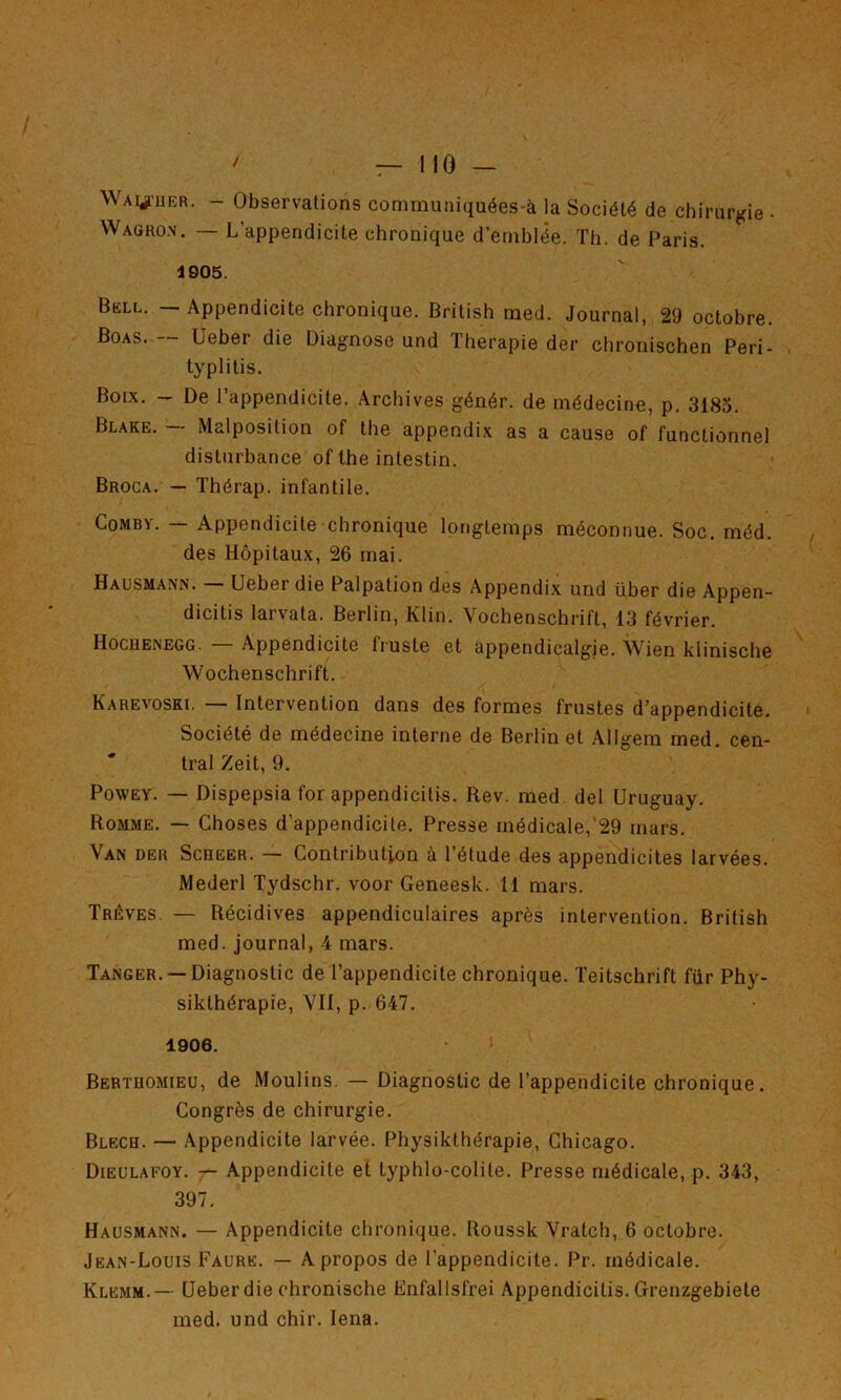 WAyi'UER. - Observations conimuniquées-à la Société de chirurgie • Wagro.v. — L’appendicite chronique d’emblée. Th. de Paris. 4905. Bell. — Appendicite chronique. British med. Journal, 29 octobre. Boas. — Ueber die Diagnose und Thérapie der chronischen Peri- typlitis. Boix. — De l’appendicite. Archives génér. de médecine, p. 3185. Blake. — Malposition of the appendix as a cause of functionnel disturbance ofthe intestin. Broca. — Thérap. infantile. CoMBY. — Appendicite chronique longtemps méconnue. Soc. méd. des Hôpitaux, 26 mai. Hausmann. — Ueber die Palpation des Appendix und über die Appen- dicitis larvata. Berlin, Klin. Vochenschrift, 13 février. Hocuenegg. — Appendicite fruste et appendicalgie. Wien klinische Wochenschrift. Karevoski. — Intervention dans des formes frustes d’appendicite. Société de médecine interne de Berlin et Allgem med. cen- tral Zeit, 9. PowEY. — Dispepsia for appendicitis. Rev. med del Uruguay. Romme. — Choses d’appendicite. Presse médicale, 29 mars. Van der Scheer. — Contribution à l’étude des appendicites larvées. Mederl Tydschr. voor Geneesk. 11 mars. Trêves. — Récidives appendiculaires après intervention. British med. journal, 4 mars. Tanger. —Diagnostic de l’appendicite chronique. Teitschrift fur Phy- sikthérapie. Vil, p. 647. 1906. Bertuomieu, de Moulins. — Diagnostic de l’appendicite chronique. Congrès de chirurgie. Blech. — Appendicite larvée. Physikthérapie, Chicago. Dieülafoy. — Appendicite et typhlo-colite. Presse médicale, p. 343, 397. Hausmann. — Appendicite chronique. Roussk Vratch, 6 octobre. Jean-Louis Faure. — A propos de l’appendicite. Pr. médicale. Klemm.— Ueber die ehronische Enfallsfrei Appendicitis. Grenzgebiete med. und chir. lena.