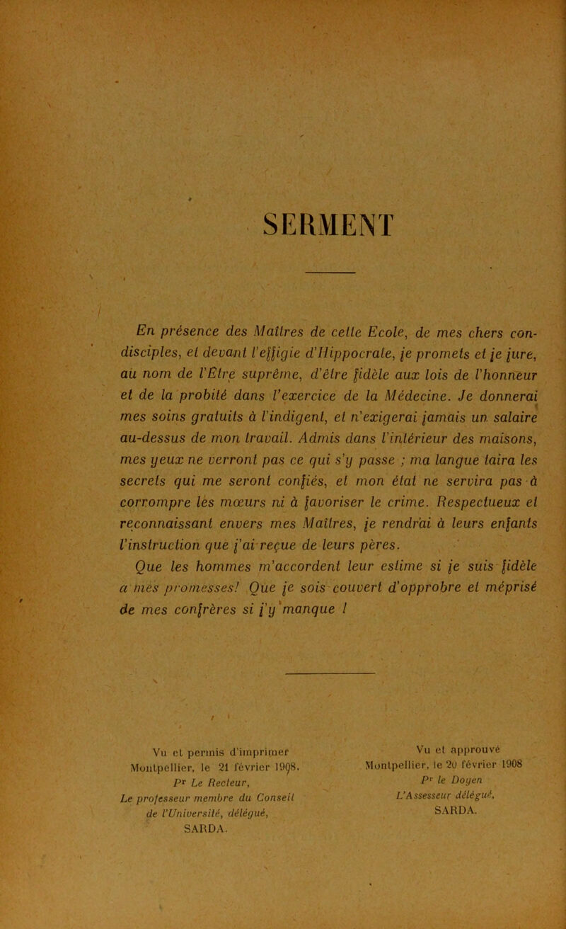 SERMENT En présence des Maîtres de celte Ecole^ de mes chers con- disciples, et devant l'eUigie d’Hippocrate, je promets et /e /«re, ail nom de l'Être suprême, d’être fidèle aux lois de l’honneur et de la probité dans Vexercice de la Médecine. Je donnerai * mes soins gratuits à l’indigent, et n'exigerai jamais un salaire au-dessus de mon Iravail. Admis dans l’intérieur des maisons, mes yeux ne verront pas ce qui s’y passe ; ma langue taira les secrels qui me seront confés, et mon étal ne servira pas à corrompre les mœurs ni à javoriser le crime. Respectueux et reconnaissant envers mes Maîtres, je rendrai à leurs enfants l’instruction que fai reçue de leurs pères. Que les hommes m’accordent leur estime si je suis fidèle a mes promesses! Que je sois couvert d’opprobre et méprisé de mes confrères si fy * manque l Le professeur membre du Conseil de l’Uniuersilé, délégué, Monlpcllier, le 21 révrier 19Ç8, Vu el permis d’imprimer Pr Le Recteur, Vu el approuvé Munlpellier, le 2(J février 1908 P'^ le Doyen L’Assesseur délégué. SARDA. SARDA.