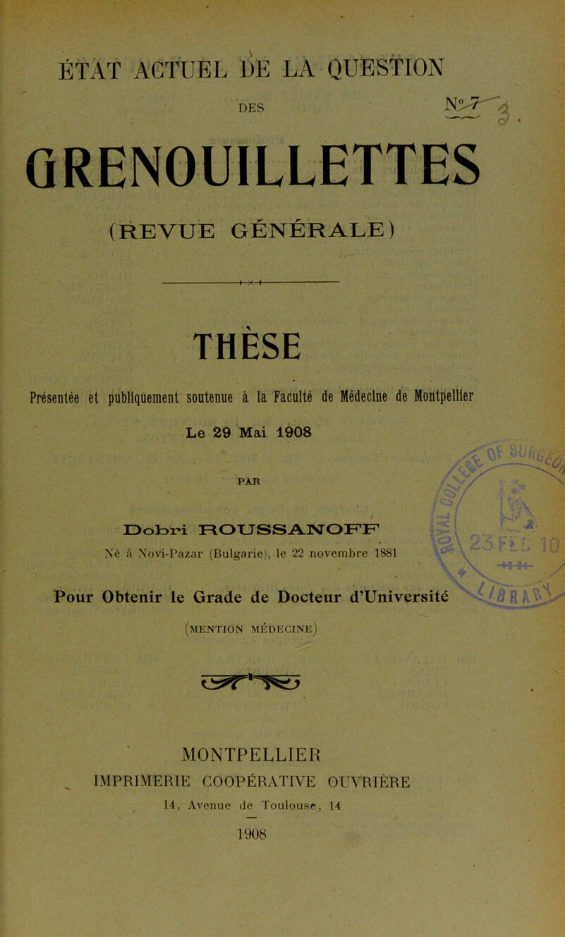 DES N° 7 . QRENOUILLETTES (REVUE GÉNÉRALE) THÈSE Présentée et publiquement soutenue à la Faculté de Médecine de Montpellier Le 29 Mai 1908 Ç;5w* PAR Dobri ROUSSANOFF J *■' A ■à- g\23.FLL 10 Né à Novi-Pazar (Bulgarie), le 22 novembre 1881 Pour Obtenir le Grade de Docteur d’Université (mention médecine) MONTPELLIER IMPRIMERIE COOPÉRATIVE OUVRIÈRE 14, Avenue de Toulouse, 14 1908