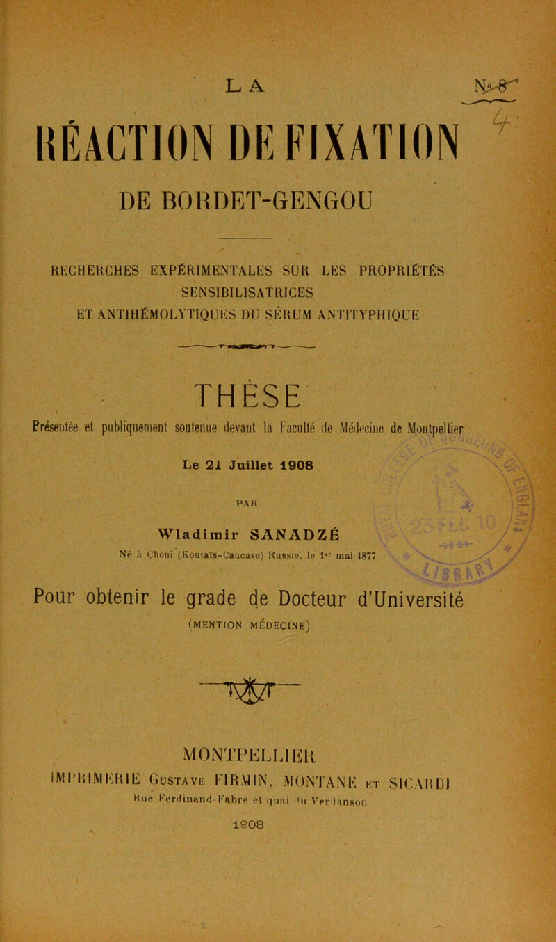 L A DE BORDET-GENGOU RECHERCHES EXPÉRIMENTALES SUR LES PROPRIÉTÉS SENSIBILISATRICES ET ANTIHÉMOLYTIQUES DU SÉRUM ANTITYPHIQUE THÈSE s , Présentée et publiquement soutenue devant la Faculté de Médecine de Montpellier • v ~ Le 21 Juillet 1908 . \ PA H Wladimir SANADZJÉ Né à Choni (Koutaïs-Caucase) Russie, le 1er mai 1877 Pour obtenir le grade de Docteur d’Université (mention médecine) MONTPELLIER A IMPRIMERIE Gustave Fl RM IN, MONTANE et SIC A H 01 Rue Ferdinand Fabre et quai Verlansor. 1908