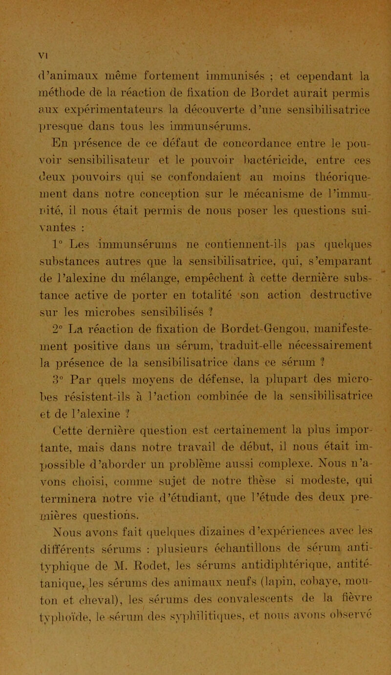 d’animaux même fortement immunisés ; et cependant la méthode de la réaction de fixation de Bordet aurait permis aux expérimentateurs la découverte d’une sensibilisatrice presque dans tous les immunsérums. En présence de ce défaut de concordance entre le pou- voir sensibilisateur et le pouvoir bactéricide, entre ces deux pouvoirs qui se confondaient au moins théorique- ment dans notre conception sur le mécanisme de l’immu- nité, il nous était permis de nous poser les questions sui- vantes : 1° Les immunsérums ne contiennent-ils pas quelques substances autres que la sensibilisatrice, qui, s’emparant de l’alexine du mélange, empêchent à cette dernière subs- tance active de porter en totalité son action destructive sur les microbes sensibilisés ? 2° La réaction de fixation de Bordet-Gengou, manifeste- ment positive dans un sérum, traduit-elle nécessairement la présence de la sensibilisatrice dans ce sérum ? 3° Par quels moyens de défense, la plupart des micro- bes résistent-ils à l’action combinée de la sensibilisatrice et de 1 ’alexine ? Cette dernière question est certainement la plus impor- tante, mais dans notre travail de début, il nous était im- jjossible d’aborder un problème aussi complexe. Nous n’a- vons choisi, comme sujet de notre thèse si modeste, qui terminera notre vie d’étudiant, que l’étude des deux pre- mières questions. Nous avons fait quelques dizaines d’expériences avec les différents sérums : plusieurs échantillons de sérum anti- typhique de M. Bodet, les sérums antidiphtérique, antité- tanique, les sérums des animaux neufs (lapin, cobaye, mou- ton et cheval), les sérums des convalescents de la fièvre typhoïde, le sérum des syphilitiques, et nous avons observé