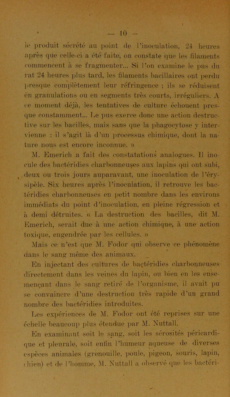 \ ie produit sécrété au point de l’inoculation, 24 heures après que celle-ci a été faite, on constate que les filaments commencent à se fragmenter... Si l’on examine le pus du rat 24 heures plus tard, les filaments bacillaires ont perdu presque complètement leur réfringence ; ils se réduisent en granulations ou en segments très courts, irréguliers. A ce moment déjà, les tentatives de culture échouent pres- que constamment... Le pus exerce donc une action destruc- tive sur les bacilles, mais sans que la phagocytose y inter- vienne : il s’agit là d’un processus chimique, dont la na- ture nous est encore inconnue. » M. Emericli a fait des constatations analogues. II ino- cule des bactéridies charbonneuses aux lapins qui ont subi, deux ou trois jours auparavant, une inoculation de l’éry- sipèle. Six heures après l’inoculation, il retrouve les bac- téridies charbonneuses en petit nombre dans les environs immédiats du point d’inoculation, en pleine régression et à demi détruites, u La destruction des bacilles, dit M. Emerich, serait due à une action chimique, à une action toxique, engendrée par les cellules. » Mais ce n’est que M. Fodor qui observe ce phénomène i dans le sang même des animaux. En injectant des cultures de baçtéridies charbonneuses directement dans les veines du lapin, ou bien en les ense- mençant dans le sang retiré de l’organisme, il avait pu se convaincre d’une destruction très rapide d’un grand nombre des bactéridies introduites. Les expériences de M. Fodor ont été reprises sur une échelle beaucoup plus étendue par M. Nuttall. En examinant soit le sang, soit les sérosités péricardi- que et pleurale, soit enfin l’humeur aqueuse de diverses espèces animales (grenouille, poule, pigeon, souris, lapin, chien) et de l’homme, M. Nuttall a observé que les bactéri-