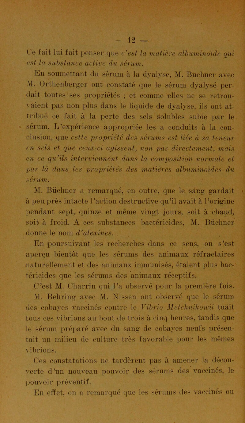 Ce fait lui fait penser que c'est la matière albuminoïde qui est la substance active du sérum. En soumettant du sérum à la dyalyse., M. Buchner avec M. Orthenberger ont constaté (pie le sérum dyalysé per- dait toutes ses propriétés ; et comme elles 11e se retrou- vaient pas non plus dans le liquide de dyalyse, ils ont at- tribué ce fait à la perte des sels solubles subie par le • sérum. L’expérience appropriée les a conduits à la con- clusion, que cette propriété des sérums est liée à sa teneur en sels et que ceux-ci agissent, non pas directement, mais en ce qu’ils interviennent dans la composition normale et par là dans les propriétés des matières albuminoïdes du sérum. M. Büclmer a remarqué, en outre, que le sang gardait à peu.près intacte l’action destructive qu’il avait à l’origine pendant sept, quinze et même vingt jours, soit à chaud, soit à froid. A ces substances bactéricides, M. Büchner donne le nom d’alexines. En poursuivant les recherches dans ce sens, on s’est, aperçu bientôt que les sérums des animaux réfractaires naturellement et des animaux immunisés, étaient plus bac- téricides que les sérums des animaux réceptifs. C’est M. Oharrin qui l’a observé pour la première fois. M. Behring avec M. Nissen ont observé que le sérum des cobayes vaccinés contre le Vibrio Metchnikowii tuait tous ces vibrions au bout de trois à cinq heures, tandis que le sérum préparé avec du sang de cobayes neufs présen- tait un milieu de culture très favorable pour les mêmes \ ibrions. Ces constatations ne tardèrent pas à amener la décou- verte d’un nouveau pouvoir des sérums des vaccinés, le pouvoir préventif. En effet, on a remarqué que les sérums des vaccinés ou