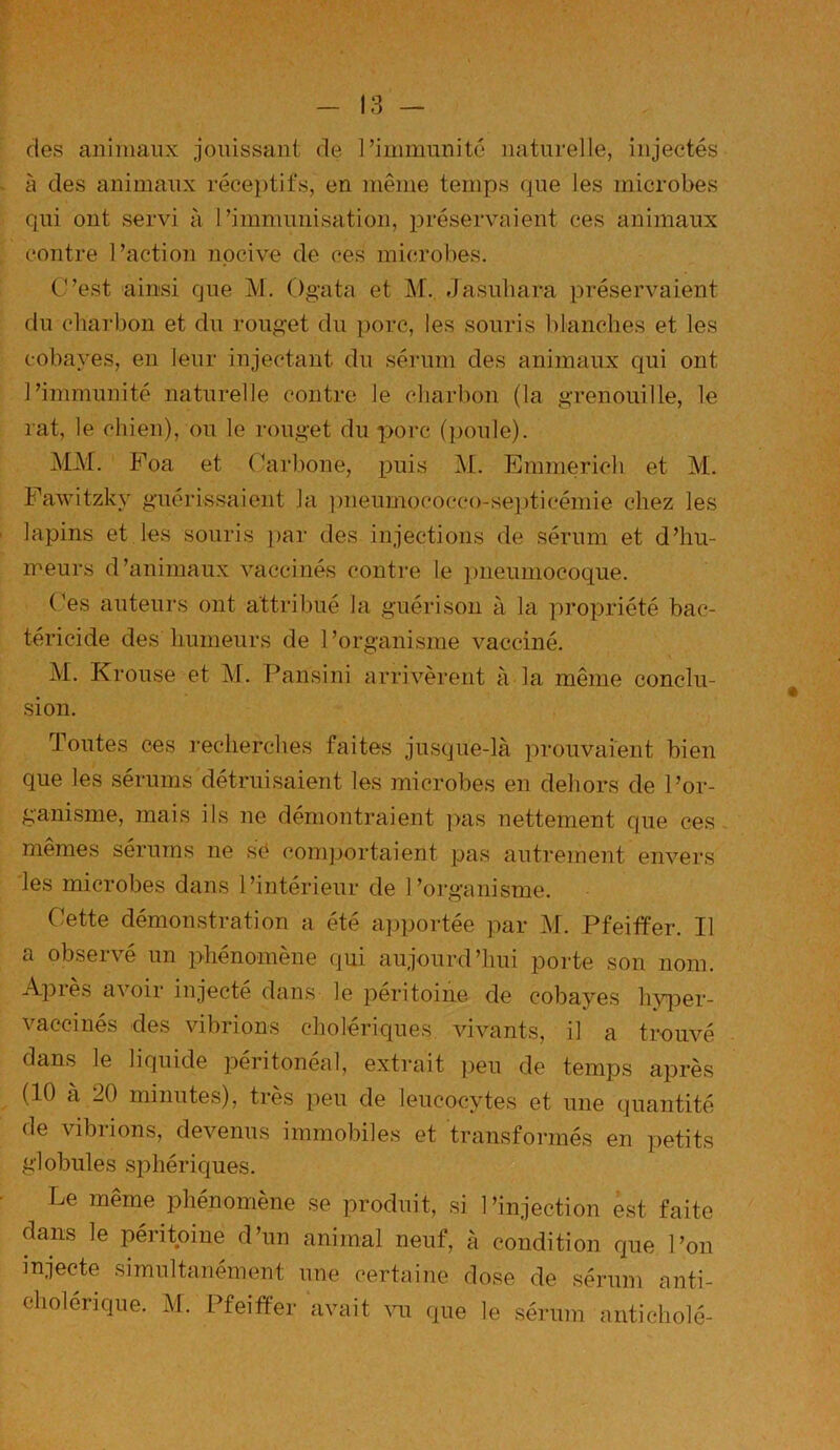 des animaux jouissant de 1-immunité naturelle, injectés à des animaux réceptifs, en même temps que les microbes qui ont servi à l’immunisation, préservaient ces animaux contre l’action nocive de ces microbes. C’est ainsi que M. Ogata et M. Jasuhara préservaient du charbon et du rouget du porc, les souris blanches et les cobayes, en leur injectant du sérum des animaux qui ont l’immunité naturelle contre le charbon (la grenouille, le rat, le chien), ou le rouget du porc (poule). MM. Poa et Carbone, puis M. Emmerich et M. Fawitzkv guérissaient la pneumococco-septicémie chez les lapins et les souris par des injections de sérum et d’hu- meurs d’animaux vaccinés contre le pneumocoque. ('es auteurs ont attribué la guérison à la propriété bac- téricide des humeurs de l’organisme vacciné. M. Krouse et M. Pansini arrivèrent à la même conclu- sion. Toutes ces recherches faites jusque-là prouvaient bien que les sérums détruisaient les microbes en dehors de l’or- ganisme, mais ils ne démontraient pas nettement que ces mêmes sérums ne sé comportaient pas autrement envers les microbes dans l’intérieur de l’organisme. Cette démonstration a été apportée par M. Pfeiffer. Il a observé un phénomène qui aujourd’hui porte son nom. Api es avoii injecte dans le péritoine de cobayes hyper- vaccinés des vibrions cholériques vivants, il a trouvé dans le liquide péritonéal, extrait peu de temps après (10 à 20 minutes), très peu de leucocytes et une quantité de vibrions, devenus immobiles et transformés en petits globules sphériques. Le même phénomène se produit, si l’injection est faite dans le péritoine d’un animal neuf, à condition que l’on injecte simultanément une certaine dose de sérum anti-