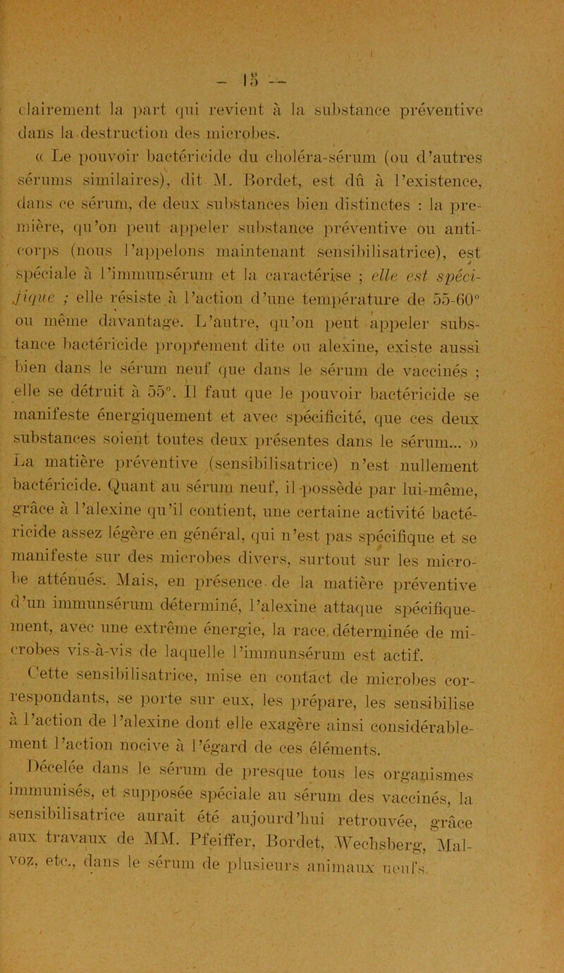 clairement la part qui revient à la substance préventive dans la destruction des microbes. (( Le pouvoir bactéricide du choléra-sérum (ou d’autres sérums similaires), dit M. Bordet, est dû à l’existence, dans ce sérum, de deux substances bien distinctes : la pre- mière, qu’on peut appeler substance préventive ou anti- corps (nous l’appelons maintenant sensibilisatrice), est spéciale à I ’immunsérum et la caractérise ; elle est spéci- .fiçjué ; elle résiste à l’action d’une température de 55-60° ou même davantage. L’autre, qu’on peut appeler subs- tance bactéricide proprement dite ou alexine, existe aussi bien dans le sérum neuf que dans Je sérum de vaccinés ; i elle se détruit à 55°. 11 faut que le pouvoir bactéricide se manifeste énergiquement et avec spécificité, que ces deux substances soient toutes deux présentes dans le sérum... » La matière préventive (sensibilisatrice) n’est nullement bactéricide. Quant au sérum neuf, il-possède par lui-même, grâce à l’alexine qu’il contient, une certaine activité bacté- ricide assez légère en général, qui n’est pas spécifique et se manifeste sur des microbes divers, surtout sur les micro- be atténues. Mais, en presence- de la matière préventive d’un immunsérum déterminé, l’alexine attaque spécifique- ment, avec une extrême énergie, la race déterminée de mi- crobes vis-à-vis de laquelle 1’immunsérum est actif. (’ette sensibilisatrice, mise en contact de microbes eor- îespondants, se porte sur eux, les prépare, les sensibilise à l’action de l’alexine dont elle exagère ainsi considérable- ment I action nocive a I ’egard de ces éléments. Decelée dans le sérum de presque tous les organismes immunisés, et supposée spéciale au sérum des vaccinés, la sensibilisatrice aurait été aujourd’hui retrouvée, grâce aux travaux de MM. Pfeiffer, Bordet, .Wechsberg, \hü- voz, etc., dans le sérum de plusieurs animaux neufs.