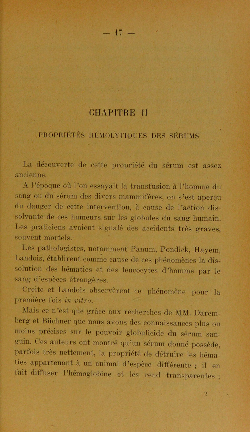 CHAPITRE II PROPRIÉTÉS HÉMOLYTIQUES DES SÉRUMS La découverte de cette propriété du sérum est assez ancienne. A l’époque où l’on essayait la transfusion à l’homme du sang ou du sérum des divers mammifères, on s’est aperçu du danger de cette intervention, à cause de l’action dis- solvante de ces humeurs sur les globules du sang humain. Les praticiens avaient signalé des accidents très graves, souvent mortels. Les pathologistes, notamment Paiium, Pondick, Hayem, Landois, établirent comme cause de ces phénomènes la dis- solution des hématies et des leucocytes d’homme par le sang d’espèces étrangères. (Teite et Landois observèrent ce phénomène pour la première fois in vitro. Mais ce n’est que grâce aux recherches de MM. Darem- berg et Büchner que nous avons des connaissances plus ou moins précises sur le pouvoir globulicide du sérum san- guin. Ces auteurs ont montré qu’un sérum donné possède, parfois très nettement, la propriété de détruire les héma- ties appartenant à un animal d’espèce différente ; il en fait diffuser 1 hémoglobine et les rend transparentes ;