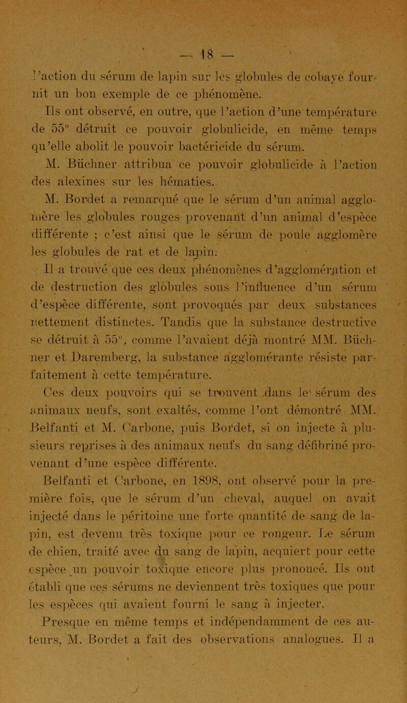 •’action du sérum de lapin sur les globules de cobaye four- nit un bon exemple de ce phénomène. Us ont observé, en outre, que l’action d’une température de 55° détruit ce pouvoir globulicide, en même temps qu’elle abolit le pouvoir bactéricide du sérum. M. Buchner attribua ce pouvoir globulicide à l’action des alexines sur les hématies. M. Bordet a remarqué que le sérum d’un animal agglo- mère les globules rouges provenant d’un animal d'espèce différente ; c’est ainsi que le sérum de poule agglomère les globules de rat et de lapin. Il a trouvé que ces deux phénomènes d’agglomération et de destruction des globules sous l’inliuence d’un sérum d’espèce différente, sont provoqués par deux substances nettement distinctes. Tandis que la substance destructive se détruit à 55°, comme l’avaient déjà montré MM. Biich- ner et Daremberg, la substance agglomérante résiste par- faitement à cette température. Ces deux pouvoirs qui se trouvent .dans le' sérum des animaux neufs, sont exaltés, comme l’ont démontré MM. Belfanti et M. Carbone, puis Bordet, si on injecte à plu- sieurs reprises à des animaux neufs du sang défibriné pro- venant d’une espèce différente. Belfanti et Carbone, en 1898, ont observé pour la pre- mière fois, que le sérum d’un cheval, auquel on avait injecté dans Je péritoine une forte quantité de sang de la- pin, est devenu très toxique pour ce rongeur. Le sérum de chien, traité avec du sang de lapin, acquiert pour cette espèce un pouvoir toxique encore plus prononcé. Us ont établi que ces sérums ne deviennent très toxiques que pour les espèces qui avaient fourni le sang à injecter. Presque en même temps et indépendamment de ces au- teurs, M. Bordet a fait des observations analogues. Il a