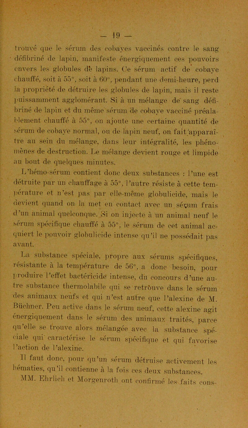 ■10 — trouvé que le sérum des cobayes vaccinés contre le sang défibriné de lapin, manifeste énergiquement ces pouvoirs envers les globules db lapins. Ce sérum actif de cobaye chauffé, soit à 55°, soit à 60, pendant une demi-heure, perd la propriété de détruire les globules de lapin, mais il reste puissamment agglomérant. Si à un mélange de sang défi- briné de lapin et du même sérum de cobaye vacciné préala- blement chauffé à 55°, ou ajoute une certaine quantité de sérum de cobaye normal, ou de lapin neuf, on fait.'apparaî- tre au sein du mélange, dans leur intégralité, les phéno- mènes de destruction. Le mélange devient rouge et limpide au bout de quelques minutes. L'hémo-sérum contient donc deux substances : Tune est détruite par un chauffage à 55°, l’autre résiste à cette tem- pérature et n’est pas par elle-même globulicide, mais le devient quand on la met en contact avec un séi;um frais d’un animal quelconque. Si on injecte à un animal neuf le sérum spécifique chauffé à 55°, le sérum de cet animal ac- quiert le pouvoir globulicide intense qu’il ne possédait pas avant. La substance spéciale, propre aux sérums spécifiques, résistante à la température de 56°, a donc besoin, pour ].] oduiie 1 effet bactéricide intense, du concours d’une au- tre substance thermolabile qui se retrouve dans le sérum des animaux neufs et qui n’est autre que l’alexine de M. Buchner. Peu active dans le sérum neuf, cette alexine agit énergiquement dans le sérum des animaux traités, parce qu’elle se trouve alors mélangée avec la substance spé- ciale qui’ caractérise le sérum spécifique et qui favorise l’action de l’alexine. Il faut donc, pour qu’un sérum détruise activement les hématies, qu’il contienne à la fois ces deux substances. MM. Ehrlich et Morgenroth ont confirmé les faits cons-