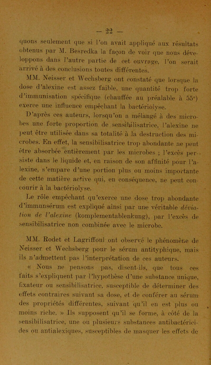 qlions seulement que si l’on avait appliqué aux résultats obtenus par M. Besredka la façon de voir que nous déve- loppons dans P autre partie de cet ouvrage, l’on serait arrivé à des conclusions toutes différentes. MM. Neisser et Wechsberg ont constaté que lorsque la dose d’alexine est assez faible, une quantité trop forte d’immunisation spécifique (chauffée au préalable à 55°) exerce une influencé empêchant la bactériolyse. D’après ces auteurs, lorsqu’on a mélangé à des micro- bes une torte proportion de sensibilisatrice, l’alexine ne peut être utilisée dans sa totalité à la destruction des mi- crobes. En effet, la sensibilisatrice trop abondante ne peut être absorbée entièrement par les microbes ; l’excès per- siste dans le liquide et, en raison de son affinité pour l’a- lexine, s’empare d’une portion plus ou moins importante de cette matière active fini, en conséquence, ne peut con- courir à la bactériolvse. %> Le rôle empêchant qu’exerce une dose trop abondante d’immunsérum est expliqué ainsi par une véritable dévia- tion de Valexine (komplementablenkung), par l’excès de sensibilisatrice non combinée avec le microbe. MM. Rodet et Lagriffôul ont observé le phénomène de Neisser et Wechsberg pour le sérum antityphique, mais ils n’admettent pas l’interprétation de ces auteurs. « Nous ne pensons pas, disent-ils, que tous ces laits s’expliquent par l’hypothèse d’une substance unique, fixateur ou sensibilisatrice, susceptible de déterminer des effets contraires suivant sa dose, et de conférer au sérum des propriétés différentes, suivant qu’il en est plus ou moins riche. » Ils supposent qu’il se forme, à côté de la sensibilisatrice, une ou plusieurs substances antibactérici- des on antialexiques, susceptibles de masquer les effets de