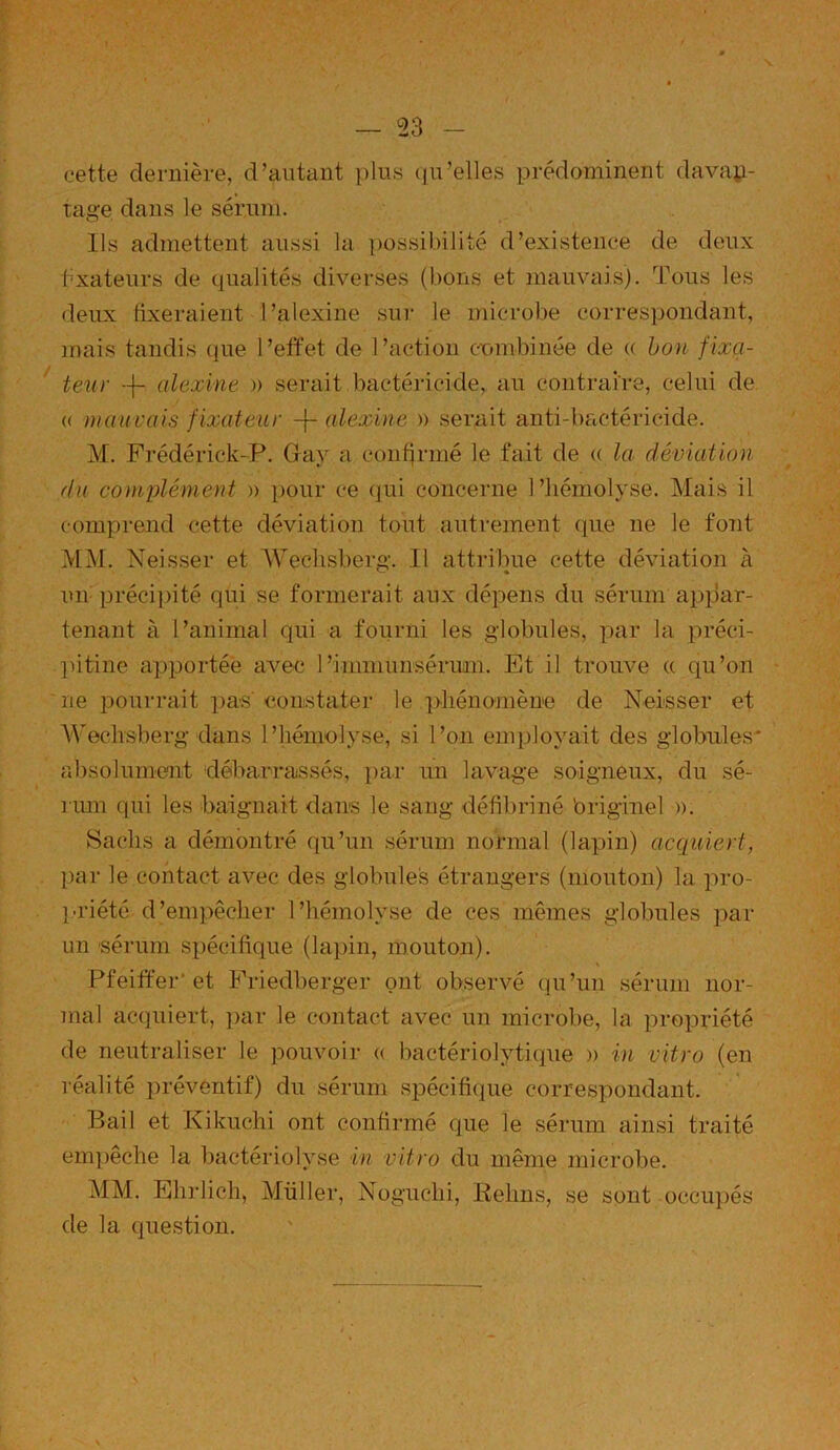 — 23 - cette dernière, d’autant plus qu’elles prédominent davan- tage dans le sérum. Ils admettent aussi la possibilité d’existence de deux fixateurs de qualités diverses (bons et mauvais). Tous les deux fixeraient l’alexine sur le microbe correspondant, mais tandis que l’effet de l’action combinée de (( bon fixa- teur --f- alexine » serait bactéricide, au contraire, celui de « mauvais fixateur -(- alexine » serait anti-bactéricide. M. Frédérick-P. Gray a confirmé le fait de « la déviation du complément » pour ce qui concerne l’hémolyse. Mais il comprend cette déviation tout autrement (pie ne le font MM. Neisser et AVechsberg. Il attribue cette déviation à un précipité qui se formerait aux dépens du sérum appar- tenant à l’animal qui a fourni les globules, par la préci- pitine apportée avec 1 ’immunsérum. Et il trouve a qu’on ne pourrait pas constater le phénomène de Neisser et AVechsberg dans l’hémolyse, si l’on employait des globules' absolument débarrassés, par un lavage soigneux, du sé- rum qui les baignait dans le sang défibriné 'originel ». Sachs a démontré qu’un sérum normal (lapin) acquiert, par le contact avec des globules étrangers (mouton) la pro- priété d’empêcher l’hémolyse de ces mêmes globules par- un sérum spécifique (lapin, mouton). % Pfeiffer et Friedberger ont observé qu’un sérum nor- mal acquiert, par le contact avec un microbe, la propriété de neutraliser le pouvoir « bactériolytique » in vitro (en réalité préventif) du sérum spécifique correspondant. Bail et Kikuchi ont confirmé que le sérum ainsi traité empêche la bactériolyse in vitro du même microbe. MM. Ehrlich, Müller, Noguchi, Reims, se sont occupés de la question.
