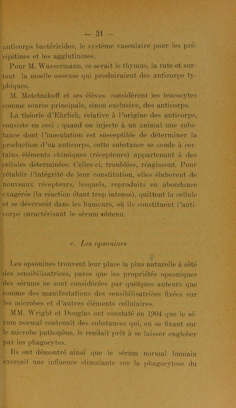 aüticorps bactéricides, le système vasculaire pour les pré- cipitines et les agglutinines. Pour M. Wassermann, ce serait le thymus, la rate et sur- tout la moelle osseuse qui produiraient des anticorps ty- phiques. ]\I. Metchnikoff et ses élèves, considèrent les leucocytes comme source principale, sinon exclusive, des anticorps. La théorie d’Ehrlich, relative à l’origine des anticorps, consiste en cec-i : quand on injecte à un animal une subs- tance dont l’inoculation est susceptible de déterminer la production d’un .anticorps, cette substance se soude à cer- tains éléments chimiques (récepteurs) appartenant à des cellules déterminées. Celles-ci, troublées, réagissent. Pour rétablir l’intégrité de leur constitution, elles élaborent de nouveaux récepteurs, lesquels, reproduits eu abondance exagérée (la réaction étant trop intense), quittent la cellule et se déversent dans les humeurs, où ils constituent l’anti- corps caractérisant le sérum obtenu. * '' ; • ^ e. Les opsonines Les opsonines trouvent leur place la plus naturelle à côté des sensibilisatrices, parce que les propriétés opsoniques des sérums.ne sont considérées par quelques auteurs que comme des manifestations des sensibilisatrices fixées sur les microbes et d’autres éléments cellulaires. MM. Wright et Douglas ont constaté en 1,904 que le sé- rum normal contenait des substancea qui, en se fixant sur le microbe pathogène, le rendait prêt à se laisser englober par les phagocytes. Ils ont démontre ainsi que le sérum normal humain exerçait une influence stimulante sur la phagocytose du