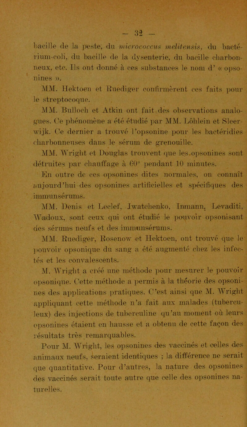 bacille rie la peste; rin micro c-occus melitensis, du b acte- rium-coli, riu bacille rie la dysenterie, riu bacille charbon- neux, etc. Ils ont donné à ces substances le nom ri’ « opso- nines ». MM. Hektoen et Ruediger confirmèrent ces faits pour le streptocoque. MM. Bulloch et Atkin ont fait ries observations analo- gues. Ce phénomène a été étudié par MM. Lôhlein et Sleer- wijk. Ce dernier a trouvé l’opsonine pour les bactéridies charbonneuses clans le sérum de grenouille. MM. Wright et Douglas trouvent que les.opsonines sont détruites par chauffage à 60° pendant 10 minutes. En outre rie ces opsonines dites normales, on connaît aujourd’hui des opsonines artificielles et spécifiques des immunsérums. MM. Denis et Leclef, Iwatchenko, Inmamij Levaditi, Wadoux, sont ceux qui ont étudié le pouvoir opsonisant ries sérums neufs et ries immunsérums. MM. Eueriiger, Eosenow et Hektoen, ont trouvé que le pouvoir opsonique riu sang a été augmenté chez les infec- tés et les convalescents. M. Wright a créé une méthode pour mesurer le pouvoir opsonique. Cette méthode a permis à la théorie ries opsoni- nes ries applications pratiques. C’est ainsi que M. Wright appliquant cette méthode n’a fait aux malades (tubercu- leux) des injections rie tuberculine qu’au moment où leurs opsonines étaient en hausse et a obtenu de cette façon des résultats très remarquables. Pour M. Wright, les opsonines ries vaccinés et celles ries animaux neufs, seraient identiques ; la différence ne serait que quantitative. Pour d’autres, la nature des opsonines ries vaccinés serait toute autre que celle ries opsonines na- turelles.