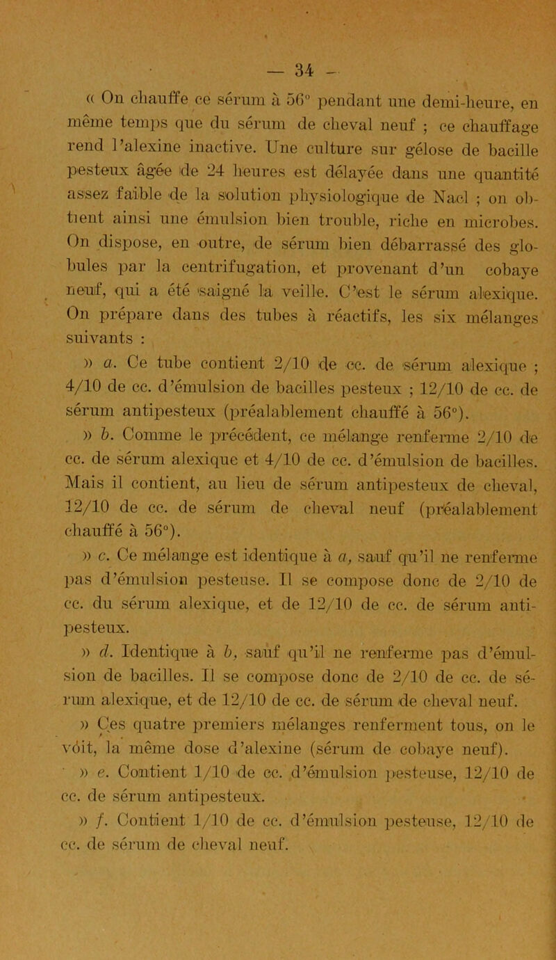 (( On chauffe ce sérum à 56° pendant une demi-heure, en meme temps que du sérum de cheval neuf ; ce chauffage rend l’alexine inactive. Une culture sur gélose de bacille pesteux âgée de 24 heures est délayée dans une quantité assez faible de la solution physiologique de Nacl ; on ob- tient ainsi une émulsion bien trouble, riche en microbes. On dispose, en outre, de sérum bien débarrassé des glo- bules par la centrifugation, et provenant d’un cobaye neuf, qui a été 'saigné la veille. C’est le sérum alexique. On prépare dans des tubes à réactifs, les six mélanges suivants : » ci. Ce tube contient 2/10 de oc. de sérum alexique ; 4/10 de cc. d’émulsion de bacilles pesteux ; 12/10 de cc. de sérum antipesteux (préalablement chauffé à 56°)* » b. Comme le précédent, ce mélange renferme 2/10 de cc. de sérum alexique et 4/10 de cc. d’émulsion de bacilles. Mais il contient, au lieu de sérum antipesteux de cheval, 12/10 de cc. de sérum de cheval neuf (préalablement chauffé à 56°). » c. Ce mélange est identique à a, sauf qu’il ne renferme pas d’émulsion pesteuse. Il se compose donc de 2/10 de cc. du sérum alexique, et de 12/10 de cc. de sérum anti- pesteux. » cl. Identique à b, sauf qu’il ne renferme pas d’émul- sion de bacilles. Il se compose donc de 2/10 de cc. de sé- rum alexique, et de 12/10 de cc. de sérum de cheval neuf. )) Ces quatre premiers mélanges renferment tous, on le véit, la même dose d’alexine (sérum de cobaye neuf). » e. Contient 1/10 de cc. d’émulsion pesteuse, 12/10 de cc. de sérum antipesteux. » /. Contient 1/10 de cc. d’émulsion pesteuse, 12/10 de cc. de sérum de cheval neuf. I