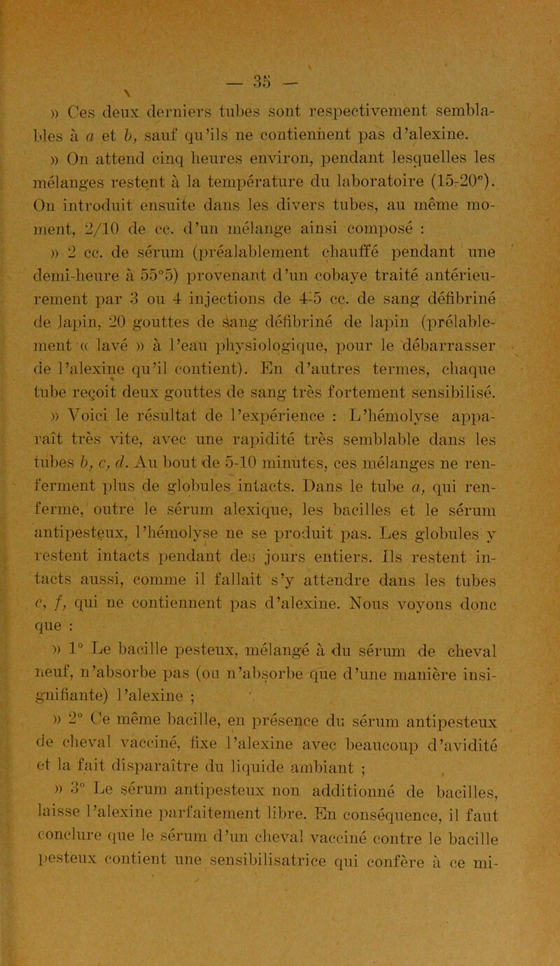 » Ces deux derniers tubes sont respectivement sembla- bles à a et b, sauf qu’ils 11e contiennent pas d’alexine. » On attend cinq heures environ, pendant lesquelles les mélanges restent à la température du laboratoire (15-20°). O11 introduit ensuite dans les divers tubes, au même mo- ment, 2/10 de ce. d’un mélange ainsi composé : » 2 cc. de sérum (préalablement chauffé pendant une demi-lieure à 55°5) provenant d’un cobaye traité antérieu- rement par 3 ou 4 injections de 4:5 cc. de sang défibriné de lapin, 20 gouttes de àang défibriné de lapin (prélable- ment « lavé » à l’eau physiologique, pour le débarrasser de l’alexine qu’il contient). En d’autres termes, chaque tube reçoit deux gouttes de sang très fortement sensibilisé. » Voici le résultat de l’expérience : L’hémolyse appa- raît très vite, avec une rapidité très semblable dans les tubes b, c, d. Au bout de 5-10 minutes, ces mélanges ne ren- ferment plus de globules intacts. Dans le tube a, qui ren- ferme, outre le sérum alexique, les bacilles et le sérum antipesteux, l’hémolyse ne se produit pas. Les globules y restent intacts pendant des jours entiers. Ils restent in- tacts aussi, comme il fallait s’y attendre dans les tubes c, f, qui ne contiennent pas d’alexine. Nous voyons donc que : » 1° Le bacille pesteux, mélangé à du sérum de cheval neuf, n’absorbe pas (ou n’absorbe que d’une manière insi- gnifiante) l’alexine ; » 2° Ce même bacille, en présence du sérum antipesteux de cheval vacciné, fixe l’alexine avec beaucoup d’avidité et la fait disparaître du liquide ambiant ; » 3° Le sérum antipesteux non additionné de bacilles, laisse l’alexine parfaitement libre. En conséquence, il faut conclure que le sérum d’un cheval vacciné contre le bacille pesteux contient une sensibilisatrice qui confère à ce mi-