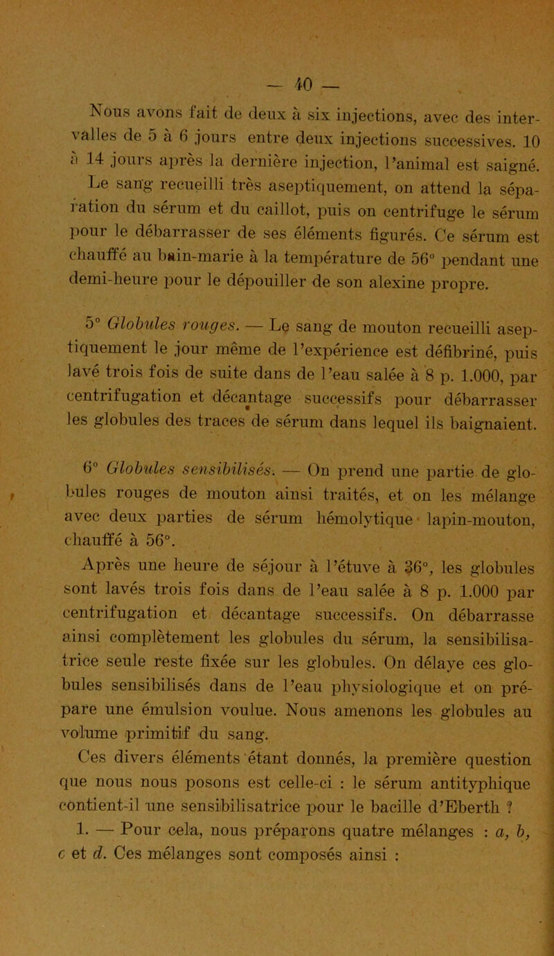 Nous avons fait de deux à six injections, avec des inter- valles de 5 à 6 jours entre deux injections successives. 10 ci 14 jours après la dernière injection, l’animal est saigné. Le sang recueilli très aseptiquement, on attend la sépa- ]ation du seium et du caillot, puis on centrifuge le sérum pour le débarrasser de ses éléments figurés. Ce sérum est chauffe au bain-marie a la température de 56° pendant une demi-heure pour le dépouiller de son alexine propre. 5° Globules rouges. — Le sang de mouton recueilli asep- tiquement le jour même de l’expérience est défibriné, puis lavé trois fois de suite dans de l’eau salée à 8 p. 1.000, par centrifugation et décantage successifs pour débarrasser les globules des traces de sérum dans lequel ils baignaient. 6° Globules sensibilisés. — On prend une partie de glo- bules rouges de mouton ainsi traités, et on les mélange avec deux parties de sérum hémolytique lapin-mouton, chauffé à 56°. Après une heure de séjour à l’étuve à 36°, les globules sont lavés trois fois dans de l’eau salée à 8 p. 1.000 par centrifugation et décantage successifs. On débarrasse ainsi complètement les globules du sérum, la sensibilisa- trice seule reste fixée sur les globules. On délaye ces glo- bules sensibilisés dans de l’eau physiologique et on pré- pare une émulsion voulue. Nous amenons les globules au volume primitif du sang. Ces divers éléments étant donnés, la première question que nous nous posons est celle-ci : le sérum antityphique contient-il une sensibilisatrice pour le bacille d’Eberth ? 1. — Pour cela, nous préparons quatre mélanges : a, b,