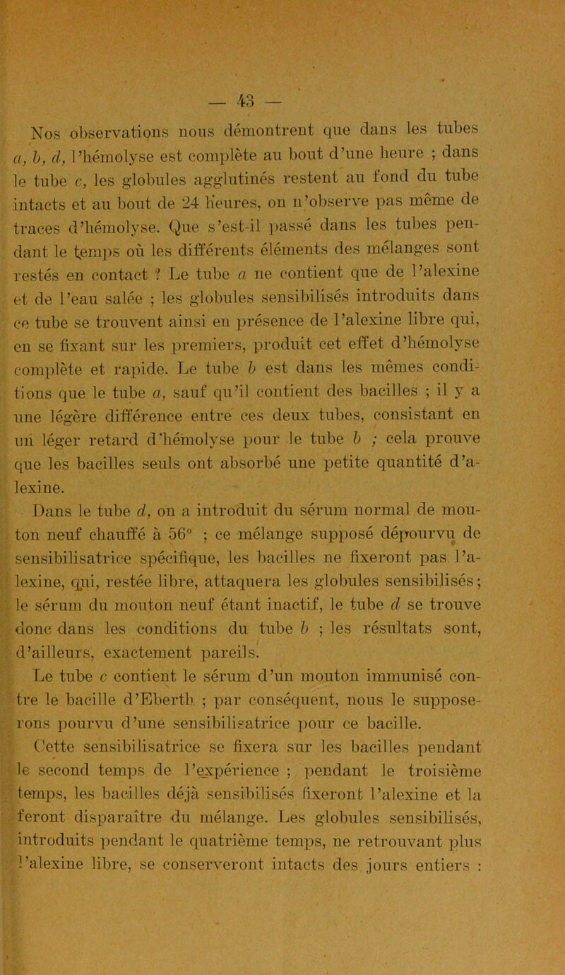Nos observations nous démontrent que dans les tubes a, b, d, 1 ’ffémolyse est complète au bout d’une heure ; dans le tube c, les globules agglutinés restent au tond du tube intacts et au bout de 24 Heures, on n’observe pas même de traces d’hémolyse. Que s’est-il passé dans les tubes pen- dant le temps où les différents éléments des mélanges sont restés en contact ? Le tube a ne contient cpie de l’alexine et de l’eau salée ; les globules sensibilisés introduits dans ce tube se trouvent ainsi en présence de l’alexine libre qui, en se fixant sur les premiers, produit cet effet d’hémolyse complète et rapide. Le tube b est dans les mêmes condi- tions que le tube a, sauf qu’il contient des bacilles ; il y a une légère différence entre ces deux tubes, consistant en un léger retard d'hémolyse pour le tube b ; cela prouve que les bacilles seuls ont absorbé une petite quantité d’a- lexine. Dans le tube cl, on a introduit du sérum normal de mou- ton neuf chauffé à 56° ; ce mélange supposé dépourvu de sensibilisatrice spécifique, les bacilles ne fixeront pas l’a- lexine, cpii, restée libre, attaquera les globules sensibilisés; le sérum du mouton neuf étant inactif, le tube d se trouve donc dans les conditions du tube b ; les résultats sont, d’ailleurs, exactement pareils. Le tube c contient le sérum d’un mouton immunisé con- tre le bacille d’Ebertb ; par conséquent, nous le suppose- rons pourvu d’une sensibilisatrice pour ce bacille. Cette sensibilisatrice se fixera sur les bacilles pendant le second temps de l’expérience ; pendant le troisième temps, les bacilles déjà sensibilisés fixeront l’alexine et la feront disparaître du mélange. Les globules sensibilisés, introduits pendant le quatrième temps, ne retrouvant plus l’alexine libre, se conserveront intacts des jours entiers :