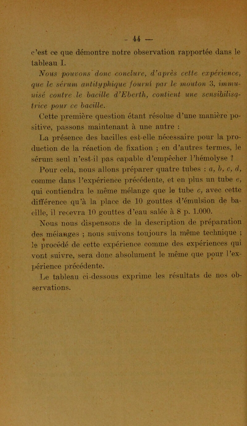 c’est ce que démontre notre observation rapportée dans le tableau I. Nous pouvons donc conclure, d’après cette expérience, que le sérum antityphique fourni par le mouton 3, immu- nisé contre le bacille d’Eberth, contient une sensibilisa- trice pour ce bacille. Cette première question étant résolue d’une manière po- sitive, passons maintenant à une autre : La présence des bacilles est-elle nécessaire pour la pro- duction de la réaction de fixation ; en d’autres termes, le sérum seul n’est-il pas capable d’empêcher l’hémolyse ? Pour cela, nous allons préparer quatre tubes : a, b, c, d, comme dans l’expérience précédente, et en plus un tube e, qui contiendra le même mélange que le tube c, avec cette différence qu’à la place de 10 gouttes d’émulsion de ba- cille, il recevra 10 gouttes d’eau salée à 8 p. 1.000. Nous nous dispensons de la description de préparation des mélanges ; nous suivons toujours la même technique ; le procédé de cette expérience comme des expériences qui vont suivre, sera donc absolument le même que pour I ’ex- périence précédente. Le tableau ci-dessous exprime les résultats de nos ob- servations.