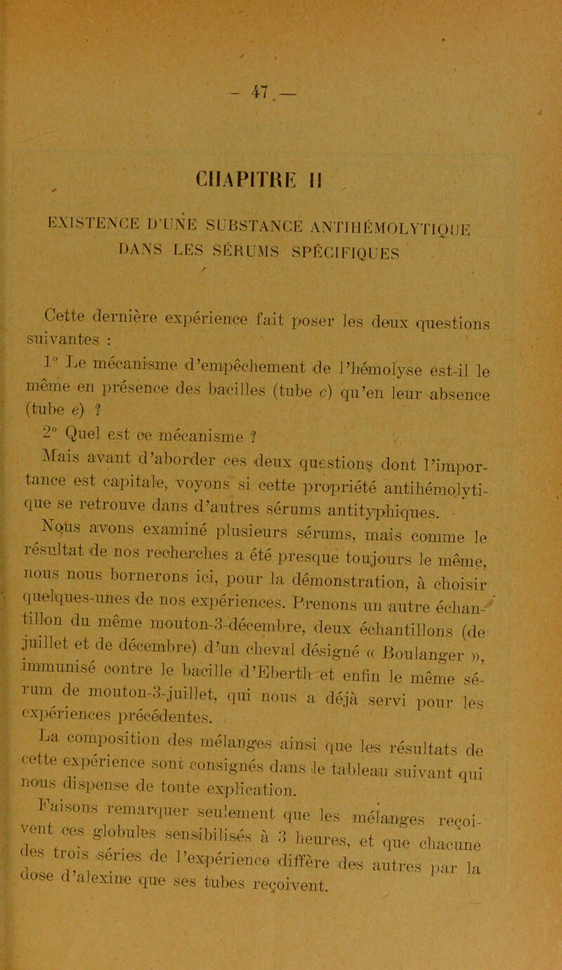 CHAPITRE II / S EXISTENCE D’UNE SUBSTANCE ANTIHÉMOLYTIQUE DANS LES SÉBUMS SPÉCIFIQUES Cette dernière expérience fait poser les deux questions suivantes : 1° Le mécanisme d’empêchement de l’hémolyse est-il le même en présence des bacilles (tube c) qu’en leur absence (tube e) ? 2° Quel est ce mécanisme ? Mais avant d’aborder ces deux questions dont l'impor- tance est capitale, voyons si cette propriété antihémojyti- (iue se retrouve dans d’autres sérums antityphiques. Nqus avons examiné plusieurs sérums, mais comme le résultat de nos recherches a été presque toujours le même nous nous bornerons ici, pour la démonstration, à choisir quelques-unes de nos expériences. Prenons un autre échan- tillon du même mouton-3-décembre, deux échantillons (de juillet et de décembre) d’un cheval désigné « Boulanger » immunisé contre le bacille d’Ebertli et enfin le même sé- rum de mouton-3-juillet, qui nous a déjà servi pour les cxpériences précédentes. r,a composition des mélanges ainsi que les résultats de cette expérience sont consignés dans le tableau suivant qui nous dispense de tonte explication. Faisons remanquer seulement que les mélanges reçoi- vent oes globules sensibilisés à 3 heures, et que chacune , t,01s 'senœ fle l’expérience diffère des autres par la uose d alexine que ses tubes reçoivent.