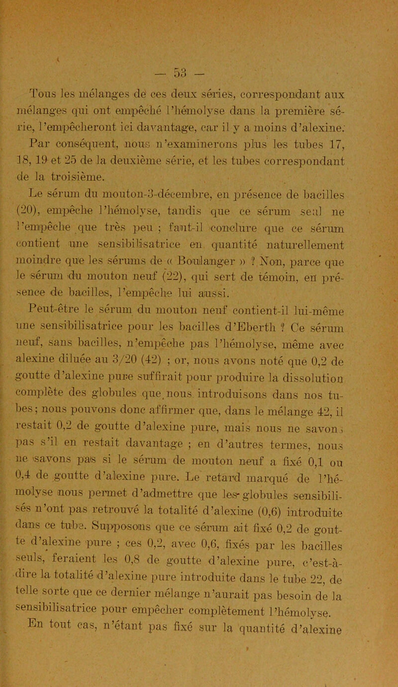 Tous les mélanges clé ces deux séries, correspondant aux mélanges qui ont empêché l’hémolyse clans la première sé- rie, l’empêcheront ici davantage, car il y a moins d’alexine: Par conséquent, nous n 'examinerons plus les tubes 17, 18, 19 et 25 de la deuxième série, et les tubes correspondant de la troisième. Le sérum du mouton-3-déeembre, en présence de bacilles (20), empêche l’hémolyse, tandis cpie ce sérum seul ne l’empêche que très peu; faut-il conclure que ce sérum contient une sensibilisatrice en quantité naturellement moindre que les sérums de « Boulanger » ? Non, parce que le sérum du mouton neuf (22), qui sert de témoin, en pré- sence de bacilles, l’empêche lui aussi. Peut-être le sérum du mouton neuf contient-il lui-même une sensibilisatrice pour les bacilles d’Ebertli f Ce sérum neuf, sans bacilles, n’empêche pas l’hémolyse, même avec alexine diluée au 3/20 (42) ; or, nous avons noté que 0,2 de goutte d’alexine pure suffirait pour produire la dissolution complète des globules que, nous introduisons dans nos tu- bes; nous pouvons donc affirmer que, dans le mélange 42, il restait 0,2 de goutte d’alexine pure, mais nous ne savon, pas s’il en restait davantage ; en d’autres termes, nous ne 'savons pas si le sérum de mouton neuf a fixé 0,1 ou 0,4 de goutte d’alexine pure. Le retard marqué de l’hé- molyse nous permet d’admettre que les-globules sensibili- ses n ont pas retrouve la totalité d’alexine (0,6) introduite dans ce tube. Supposons que ce -sérum ait fixé 0,2 de gout- te d’alexine pure ; ces 0,2, avec 0,6, fixés par les bacilles seuls, feiaient les 0,8 de goutte d’alexine pure, c’est-à- dire la totalité d’alexine pure introduite dans le tube 22, de telle sorte que ce dernier mélange n’aurait pas besoin de la sensibilisatrice pour empêcher complètement l’hémolyse. En tout cas, n’étant pas fixé sur la quantité d’alexine