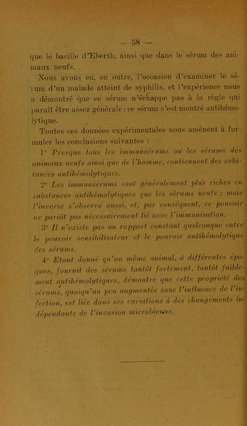 f - 58 - que le bacille d’Eberth, ainsi que dans le sérum des ani- maux neufs. Nous avons eu, en outre, l’occasion d’examiner le sé- rum d’un malade atteint de syphilis, et l’expérience nous a démontré due ce sérum n’échajppe pas à la règle qui paraît être assez générale: ce sérum s’est montré antihémo- lytique. Toutes ces données expérimentales nous amènent à for- muler les conclusions suivantes : 1° Presque tous les immunsérùms ou les sériions des animaux neufs ainsi que de l'homme, contiennent des suhs- / ances a nt ihémoly t iques. '2° Les vni-fiiunsérunis sont généralement plus riches en substances antihémolytiques que les sérums neufs ; mais Vinverse s'observe aussi, et, par conséquent, ce pouvoir ne parait pas nécessairement lié avec l immunisation. 3° Il n’existe pas un rapport constant quelconque entre le pouvoir sensibilisateur et le pouvoir antihémolytique , des sérums. 4° Etant donné qu’un même animal, à différentes épo- ques, fournit des sérums tantôt fortement, tantôt faible- ment antihémolytiques, démontre que cette propriété desj sérums, quoiqu’un peu augmentée sous l’influence de Vin-, fection, est liée dans ses variations à des changements in- dépendants de l’invasion microbienne.