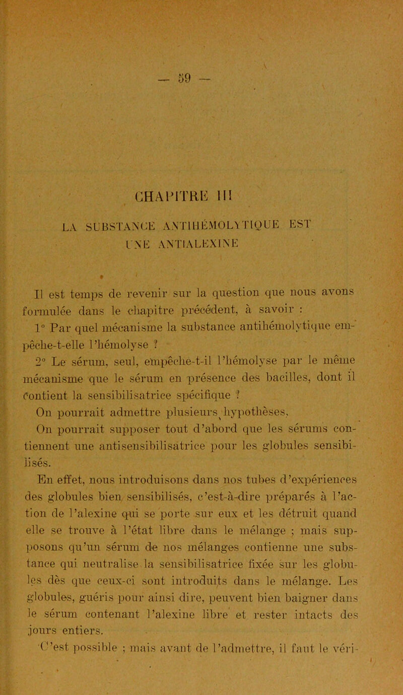 LA SUBSTANCE A N T1 11 É M 0 L Y T10 U E EST l'NE ANTIALEXINE i ... . • ' Il est temps de revenir sur la question que nous avons formulée dans le chapitre précédent, à savoir : 1° Par quel mécanisme la substance antihémolytique em- pêclie-t-elle l’hémolyse ? 2° Le sérum, seul, empêche-t-il l’hémolyse par le même mécanisme que le sérum en présence clés bacilles, dont il rontient la sensibilisatrice spécifique ? On pourrait admettre plusieurs^ hypothèses, On pourrait supposer tout d’abord que les sérums con- tiennent une antisensibilisatrice pour les globules sensibi- lisés. En effet, nous introduisons dans nos tubes d’expériences des globules bien sensibilisés, c’est-à-dire préparés à l’ac- tion de l’alexine qui se porte sur eux et les détruit quand elle se trouve à l’état libre dans le mélange ; mais sup- posons qu’un sérum de nos mélanges contienne une subs- tance qui neutralise la sensibilisatrice fixée sur les globu- les dès que ceux-ci sont introduits dans le mélange. Les globules, guéris pour ainsi dire, peuvent bien baigner dans le sérum contenant l’alexine libre et rester intacts des jours entiers. ■C’est possible ; mais avant de l’admettre, il faut le véri-