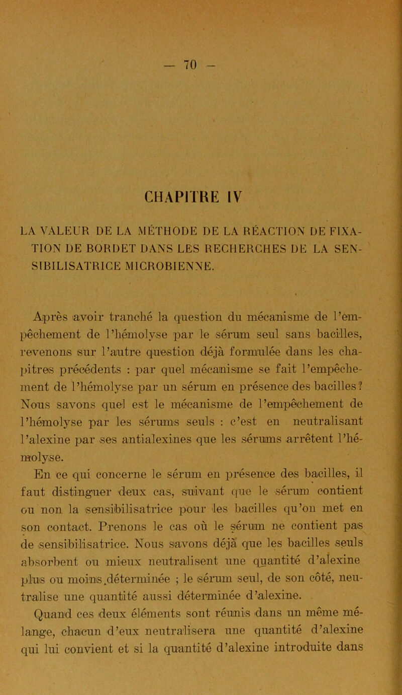 LA VALEUR DE LA MÉTHODE DE LA RÉACTION DE FIXA- TION DE BORDET DANS LES RECHERCHES DE LA SEN- SIBILISATRICE MICROBIENNE. Après savoir tranché la question du mécanisme de l’em- pêchement de l’hémolyse par le sérum seul sans bacilles, revenons sur l’autre question déjà formulée dans les cha- pitres précédents : par quel mécanisme se fait l’empêche- ment de l’hémolyse par un sérum en présence des bacilles? Nous savons quel est le mécanisme de l’empêchement de l’hémolyse par les sérums seuls : c’est en neutralisant l ’alexine par ses antialexines que les sérums arrêtent l’hé- molyse. En ce qui concerne le sérum en présence des bacilles, il faut distinguer deux cas, suivant que le sérum contient ou non la sensibilisatrice pour les bacilles qu’on met en son contact. Prenons le cas où le sérum ne contient pas de sensibilisatrice. Nous savons déjà que les bacilles seuls absorbent ou mieux neutralisent une quantité d’alexine plus ou moins .déterminée ; le sérum seul, de son côté, neu- tralise une quantité aussi déterminée d’alexine. Quand ces deux éléments sont réunis dans un même mé- lange, chacun d’eux neutralisera une quantité d’alexine qui lui convient et si la quantité d’alexine introduite dans