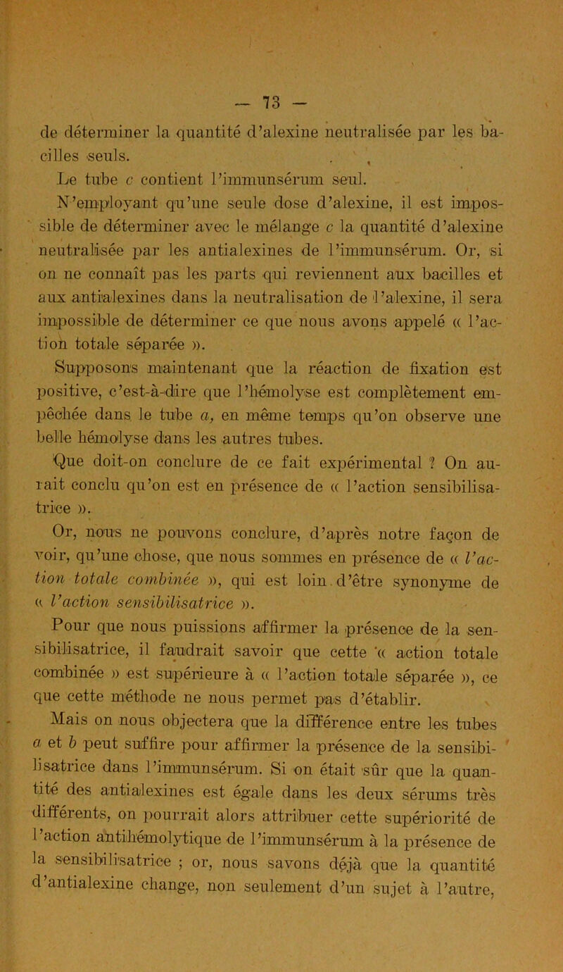 de déterminer la quantité d’alexine neutralisée par les ba- cilles 'Seuls. . ’ , Le tube c contient l’immunsérum seul. N’employant qu’une seule dose d’alexine, il est impos- sible de déterminer avec le mélange c la quantité d’alexine neutralisée par les antialexines de l’immunsérum. Or, si on ne connaît pas les parts qui reviennent aux bacilles et aux antialexines dans la neutralisation de l’alexine, il sera, impossible de déterminer ce que nous avons appelé (( l’ac- tion totale séparée ». Supposons maintenant que la réaction de fixation est positive, c’est-à-dire que l’hémolyse est complètement em- pêchée dans le tube a, en même temps qu’on observe une belle hémolyse dans les autres tubes. Que doit-on conclure de ce fait expérimental ? On au- rait conclu qu’on est en présence de « l’action sensibilisa- trice ». Or, nous ne pouvons conclure, d’après notre façon de voir, qu’une chose, que nous sommes en présence de « l’ac- tion totale combinée », qui est loin d’être synonyme de u l’action sensibilisatrice ». Pour que nous puissions affirmer la présence de la sen- sibilisatrice, il faudrait savoir que cette ’« action totale combinée » est supérieure à « l’action totale séparée », ce que cette méthode ne nous permet pas d’établir. Mais on nous objectera que la différence entre les tubes a et b peut suffire pour affirmer la présence de la sensibi- lisatrice dans l’immunsérum. Si on était sûr que la quan- tité des antialexines est égale dans les deux sérums très difféi ents, on pourrait alors attribuer cette supériorité de 1 action antihémolytique de l’immunsérum à la présence de la sensibilisatrice ; or, nous savons déjà que la quantité d antialexine change, non seulement d’un sujet à l’autre,