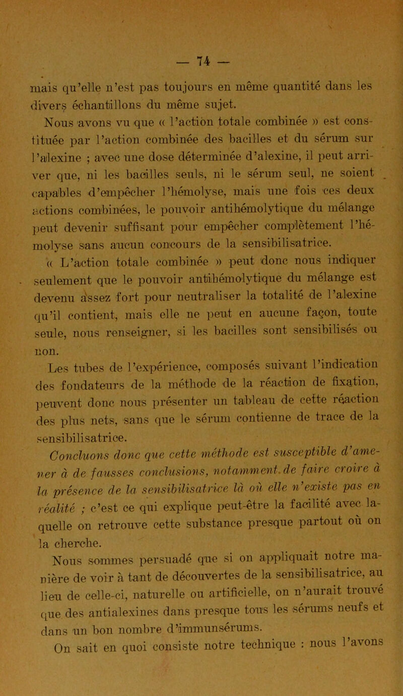 mais qu’elle n’est pas toujours en même quantité dans les divers échantillons du même sujet. Nous avons vu que « l’action totale combinée » est cons- tituée par l’action combinée des bacilles et du sérum sur l’alexine ; avec une dose déterminée d’alexine, il peut arri- ver que, ni les bacilles seuls, ni le sérum seul, ne soient . capables d’eanpêclier l’hémolyse, mais une fois ces deux actions combinées, le pouvoir antihémolytique du mélange lient devenir suffisant pour empêcher complètement l’hé- molyse sans aucun concours de la sensibilisatrice. (( L’action totale combinée » peut donc nous indiquer seulement que le pouvoir antihémolytique du mélange est devenu dssez fort pour neutraliser la totalité de l’alexine qu’il contient, mais elle ne peut en aucune façon, toute seule, nous renseigner, si les bacilles sont sensibilisés ou non. Les tubes de l’expérience, composés suivant l’indication des fondateurs de la méthode de la réaction de fixation, peuvent donc nous présenter un tableau de cette réaction des plus nets, sans que le sérum contienne de trace de la sensibilisatrice. Concluons donc que cette méthode est susceptible d ame- ner à de fausses conclusions, notamment de faire croire à la présence de la sensibilisatrice là où elle n’existe pas en réalité ; c’est ce qui explique peut-être la facilité avec la- quelle on retrouve cette substance presque partout où on la cherche. Nous sommes persuadé que si on appliquait notie ma- nière de voir à tant de découvertes de la sensibilisatrice, au lieu de celle-ci, naturelle ou artificielle, on n’aurait tiouvé que des antialexines dans presque tous les sérums neufs et dans un bon nombre d’immun sérum s. On sait en quoi consiste notre technique : nous l’avons